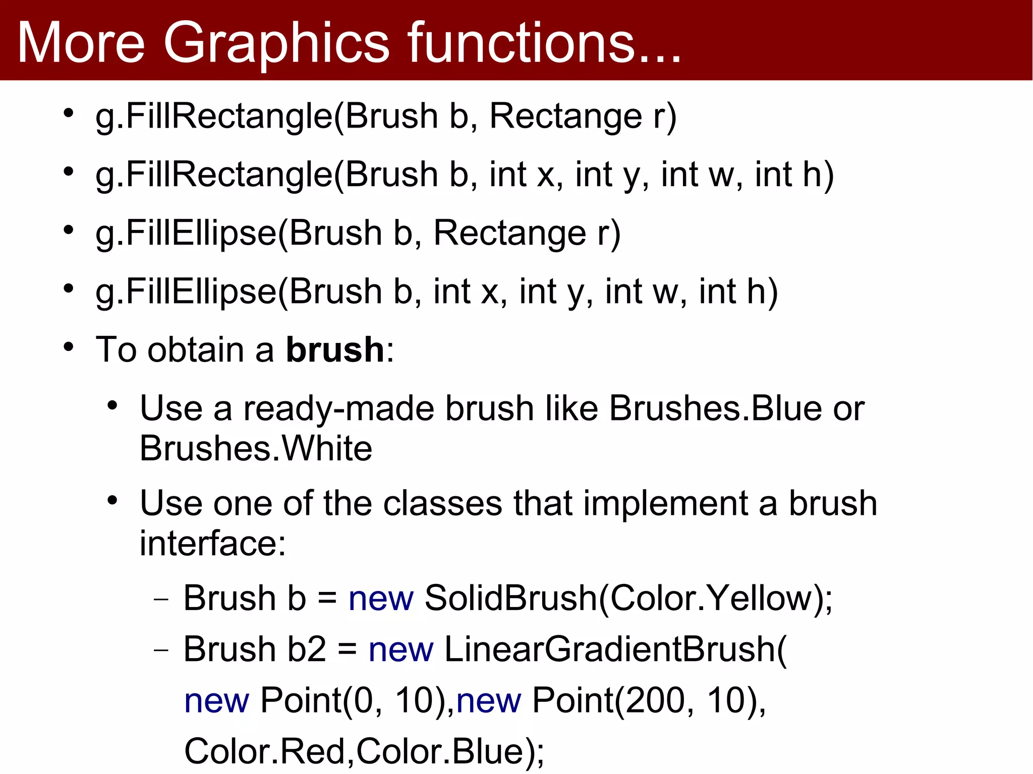 More Graphics functions...
 
     g.FillRectangle(Brush b, Rectange r)
 
     g.FillRectangle(Brush b, int x, int y, int w, int h)
 
     g.FillEllipse(Brush b, Rectange r)
 
     g.FillEllipse(Brush b, int x, int y, int w, int h)
 
     To obtain a brush:
     
         Use a ready-made brush like Brushes.Blue or
         Brushes.White
     
         Use one of the classes that implement a brush
         interface:
         −   Brush b = new SolidBrush(Color.Yellow);
         −   Brush b2 = new LinearGradientBrush(
             new Point(0, 10),new Point(200, 10),
             Color.Red,Color.Blue);
 