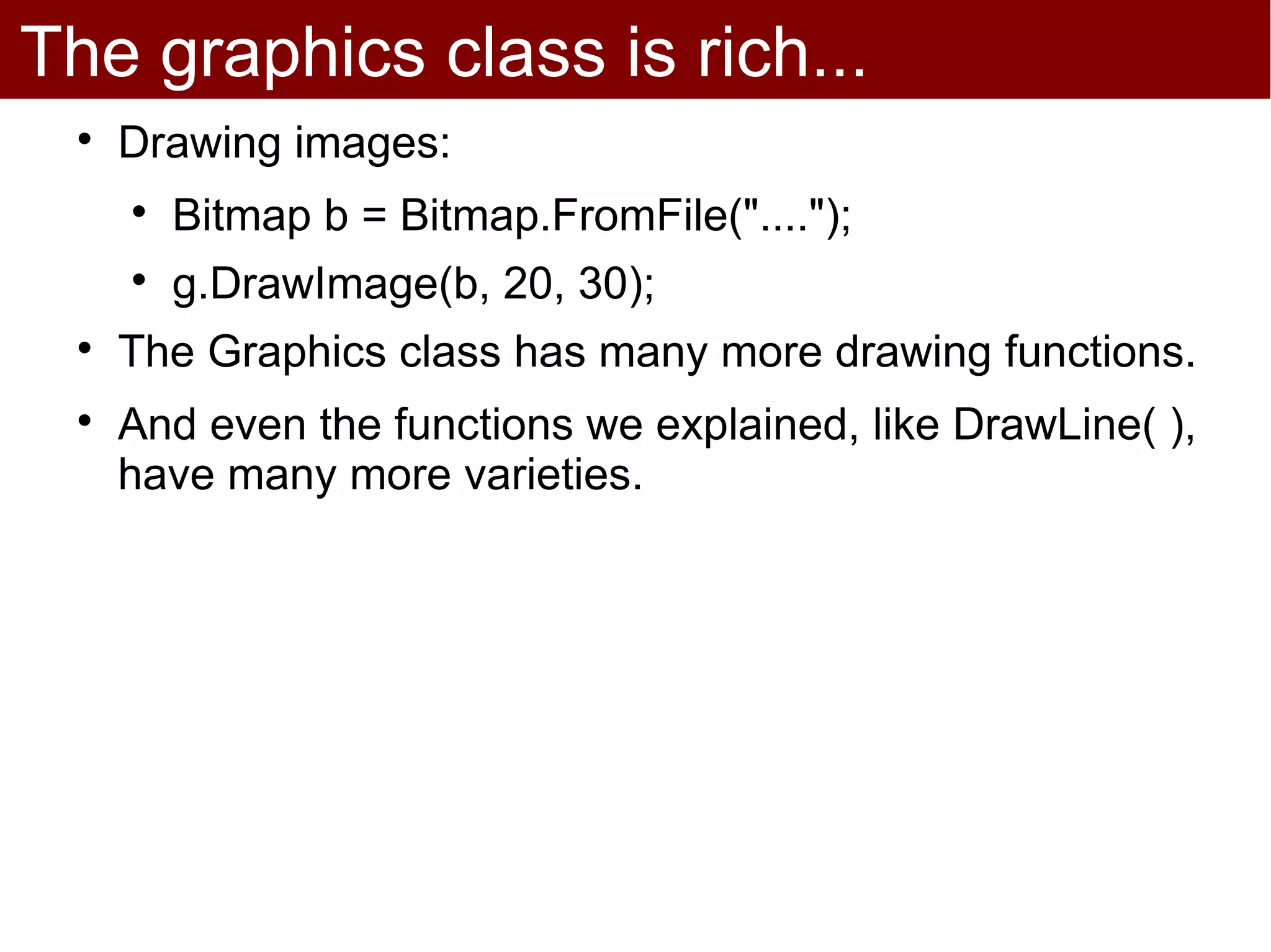 The graphics class is rich...
 
     Drawing images:
     
         Bitmap b = Bitmap.FromFile("....");
     
         g.DrawImage(b, 20, 30);
 
     The Graphics class has many more drawing functions.
 
     And even the functions we explained, like DrawLine( ),
     have many more varieties.
 