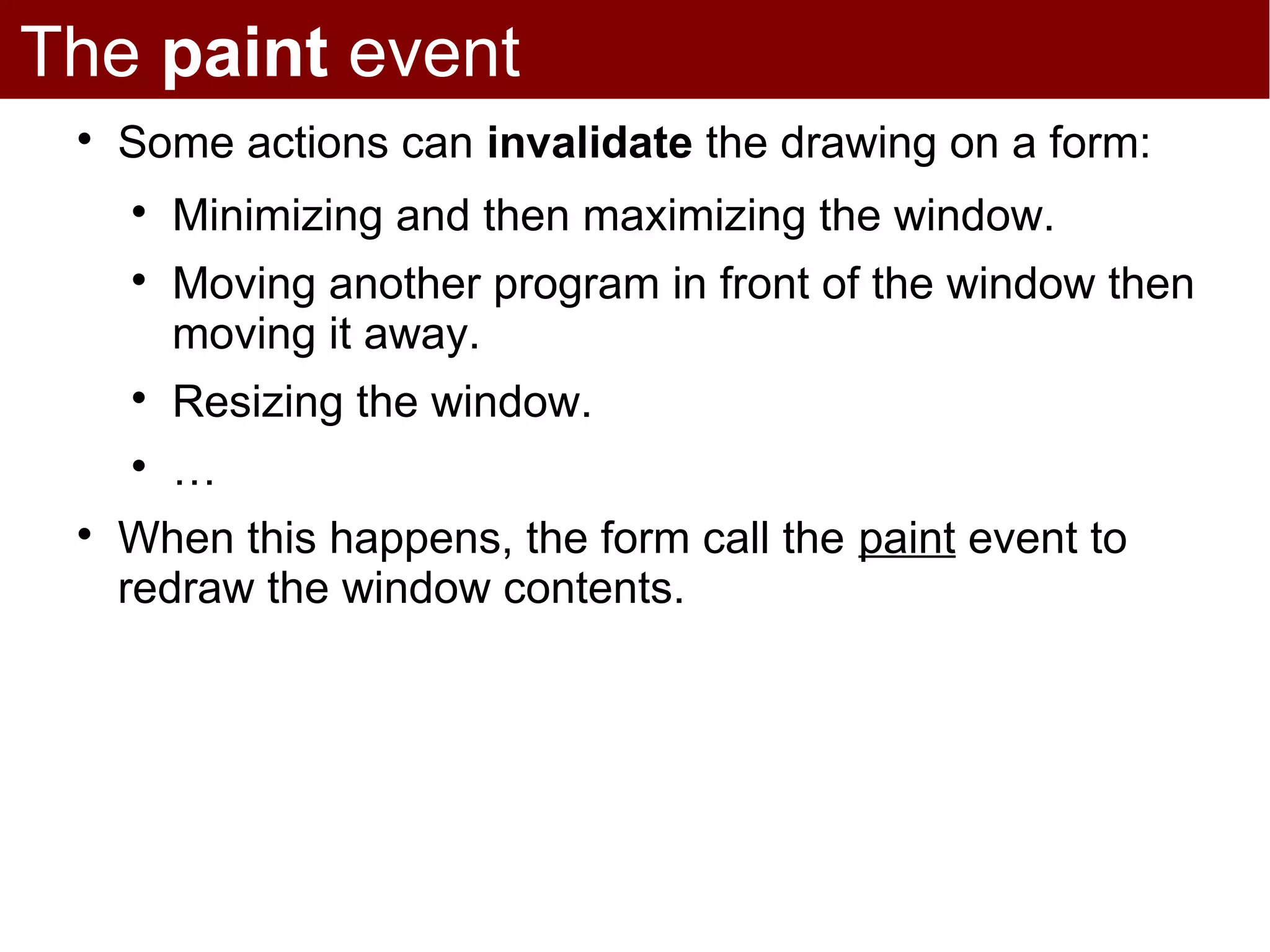 The paint event
 
     Some actions can invalidate the drawing on a form:
     
         Minimizing and then maximizing the window.
     
         Moving another program in front of the window then
         moving it away.
     
         Resizing the window.
     
         …
 
     When this happens, the form call the paint event to
     redraw the window contents.
 