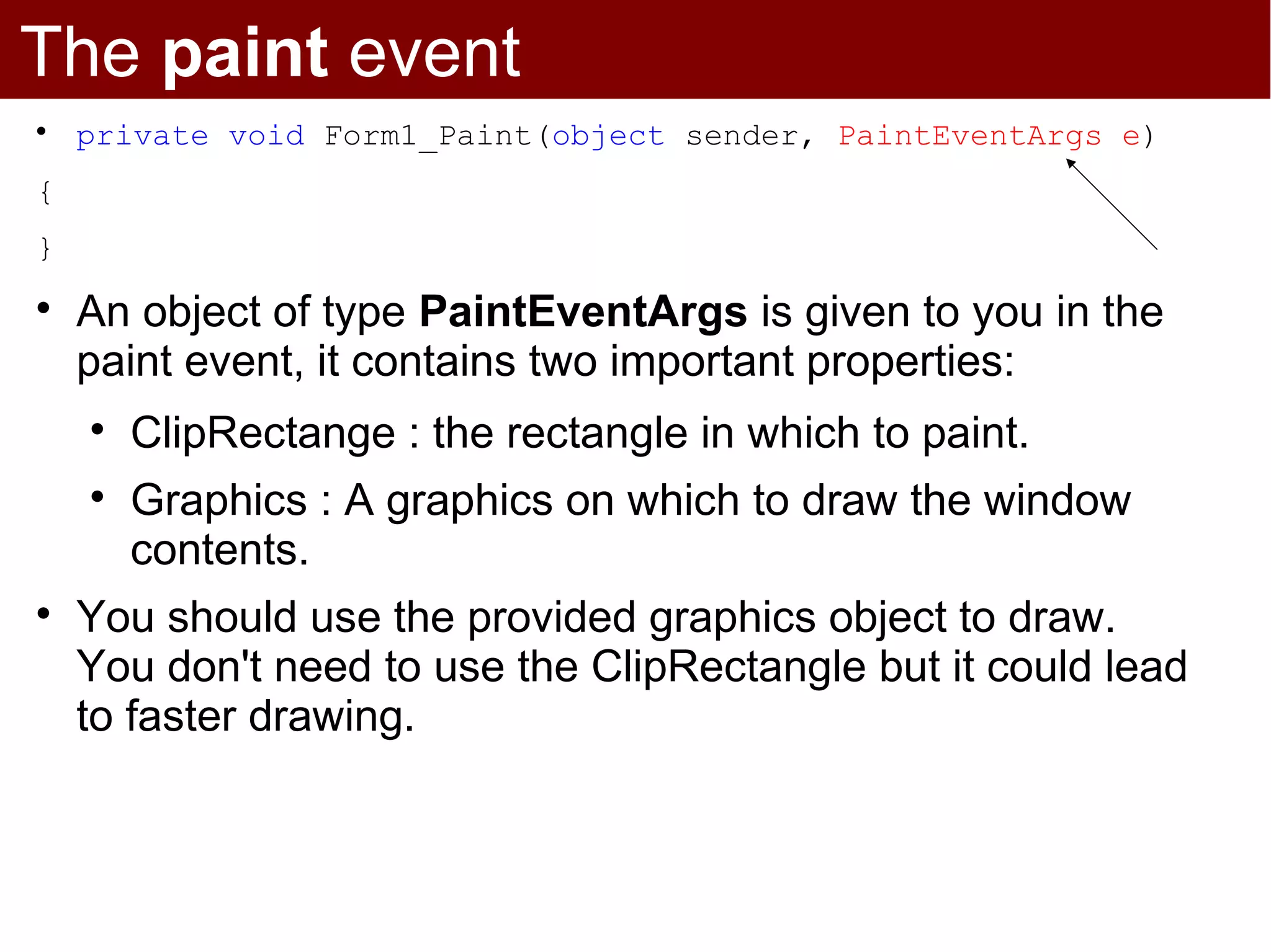 The paint event

    private void Form1_Paint(object sender, PaintEventArgs e)
{
}

    An object of type PaintEventArgs is given to you in the
    paint event, it contains two important properties:
    
        ClipRectange : the rectangle in which to paint.
    
        Graphics : A graphics on which to draw the window
        contents.

    You should use the provided graphics object to draw.
    You don't need to use the ClipRectangle but it could lead
    to faster drawing.
 