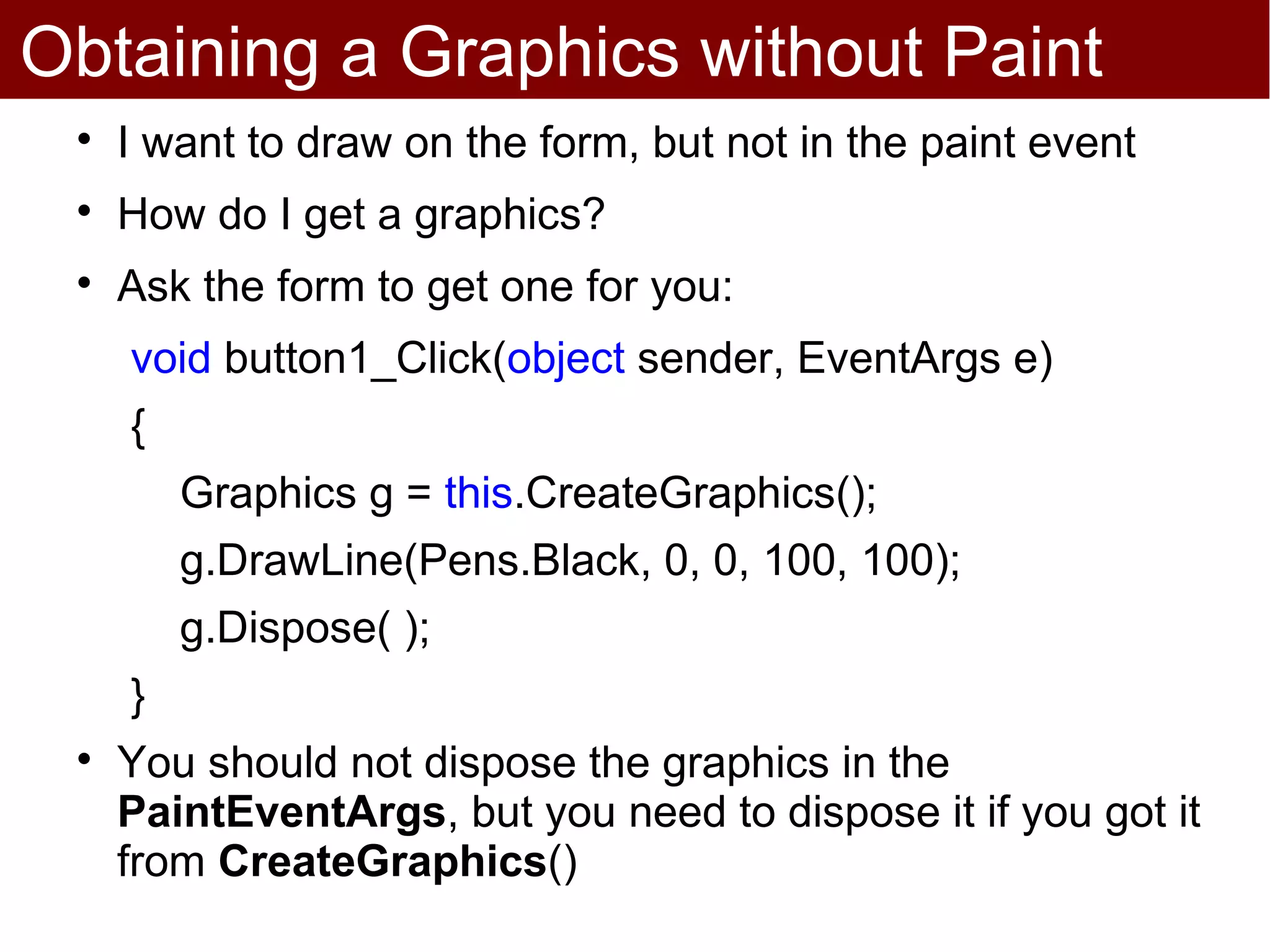 Obtaining a Graphics without Paint
 
     I want to draw on the form, but not in the paint event
 
     How do I get a graphics?
 
     Ask the form to get one for you:
     void button1_Click(object sender, EventArgs e)
     {
         Graphics g = this.CreateGraphics();
         g.DrawLine(Pens.Black, 0, 0, 100, 100);
         g.Dispose( );
     }
 
     You should not dispose the graphics in the
     PaintEventArgs, but you need to dispose it if you got it
     from CreateGraphics()
 
