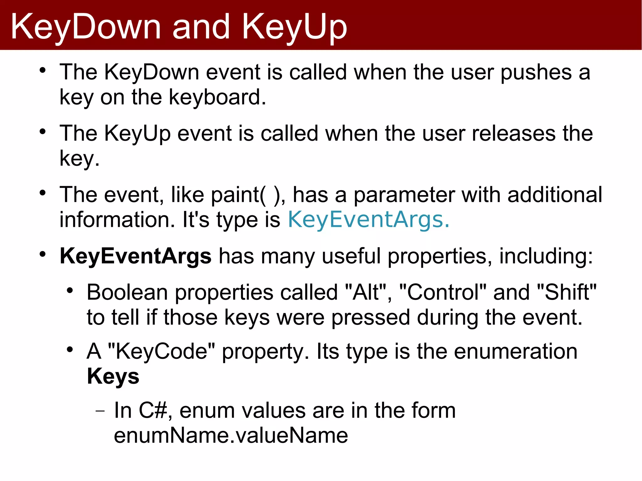 KeyDown and KeyUp
 
     The KeyDown event is called when the user pushes a
     key on the keyboard.
 
     The KeyUp event is called when the user releases the
     key.
 
     The event, like paint( ), has a parameter with additional
     information. It's type is KeyEventArgs.
 
     KeyEventArgs has many useful properties, including:
     
         Boolean properties called "Alt", "Control" and "Shift"
         to tell if those keys were pressed during the event.
     
         A "KeyCode" property. Its type is the enumeration
         Keys
         −   In C#, enum values are in the form
             enumName.valueName
 