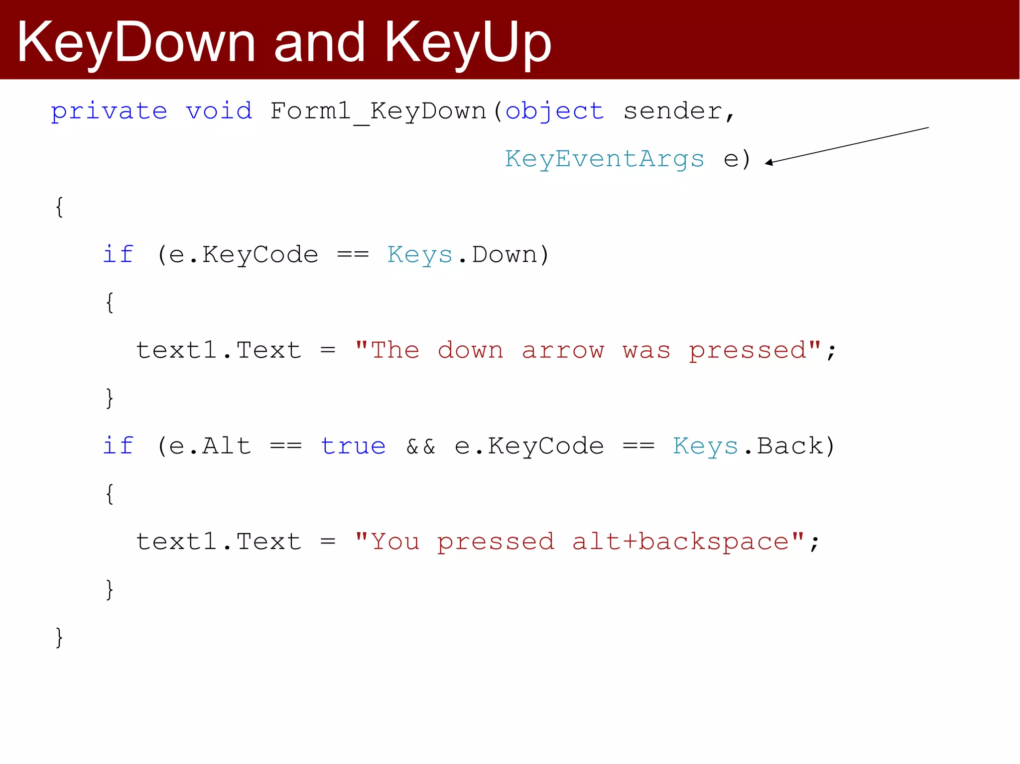 KeyDown and KeyUp
 private void Form1_KeyDown(object sender,
                               KeyEventArgs e)
 {
     if (e.KeyCode == Keys.Down)
     {
         text1.Text = "The down arrow was pressed";
     }
     if (e.Alt == true && e.KeyCode == Keys.Back)
     {
         text1.Text = "You pressed alt+backspace";
     }
 }
 