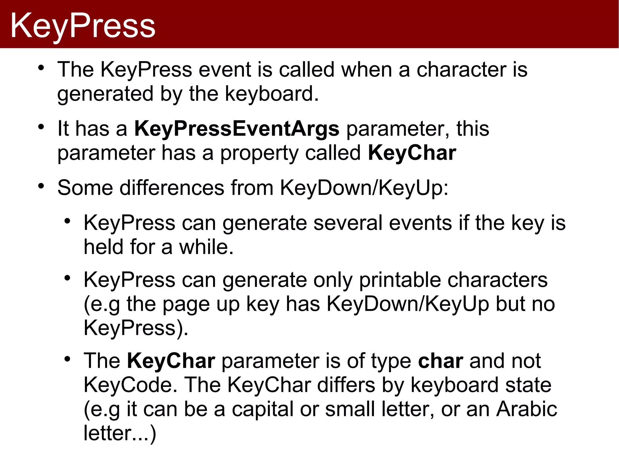 KeyPress
 
     The KeyPress event is called when a character is
     generated by the keyboard.
 
     It has a KeyPressEventArgs parameter, this
     parameter has a property called KeyChar
 
     Some differences from KeyDown/KeyUp:
     
         KeyPress can generate several events if the key is
         held for a while.
     
         KeyPress can generate only printable characters
         (e.g the page up key has KeyDown/KeyUp but no
         KeyPress).
     
         The KeyChar parameter is of type char and not
         KeyCode. The KeyChar differs by keyboard state
         (e.g it can be a capital or small letter, or an Arabic
         letter...)
 
