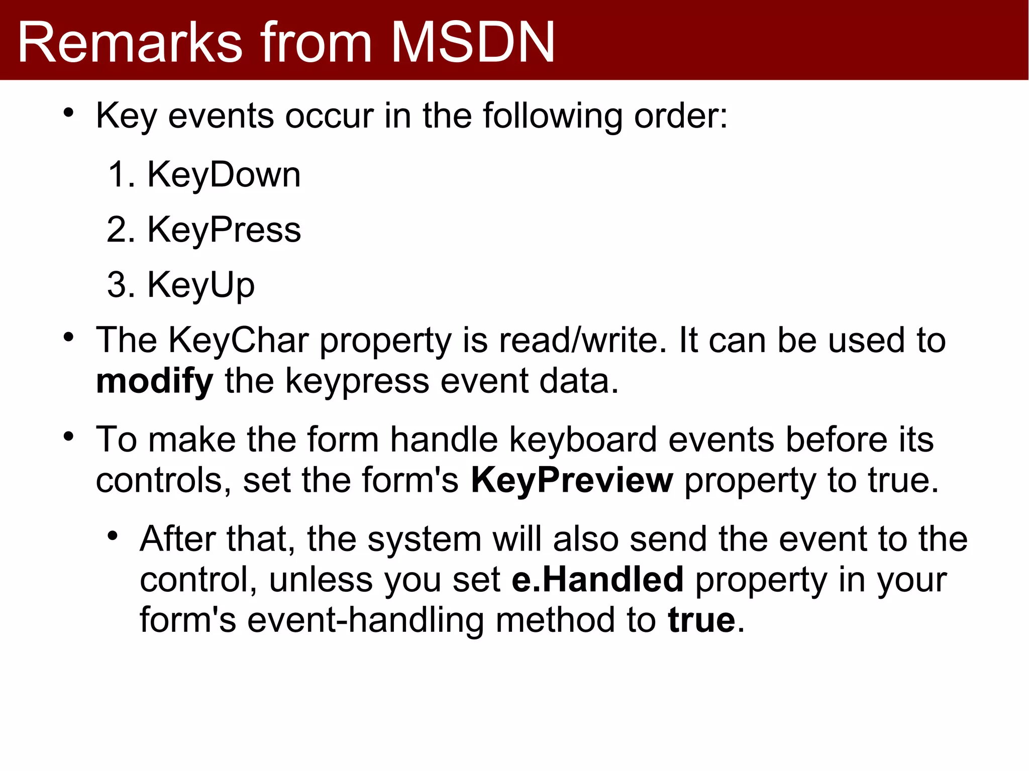 Remarks from MSDN
 
     Key events occur in the following order:
     1. KeyDown
     2. KeyPress
     3. KeyUp
 
     The KeyChar property is read/write. It can be used to
     modify the keypress event data.
 
     To make the form handle keyboard events before its
     controls, set the form's KeyPreview property to true.
     
         After that, the system will also send the event to the
         control, unless you set e.Handled property in your
         form's event-handling method to true.
 