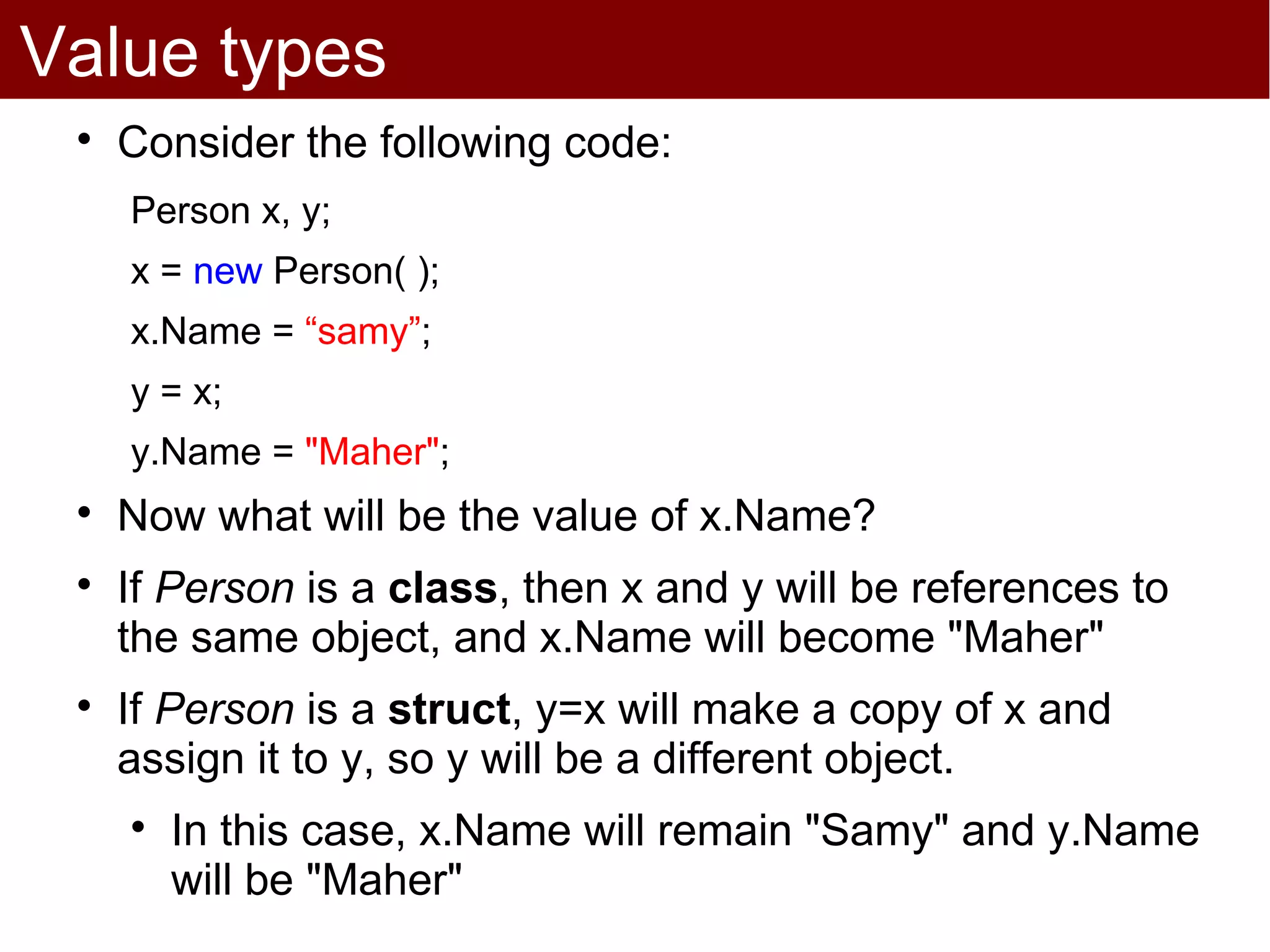 Value types
 
     Consider the following code:
     Person x, y;
     x = new Person( );
     x.Name = “samy”;
     y = x;
     y.Name = "Maher";
 
     Now what will be the value of x.Name?
 
     If Person is a class, then x and y will be references to
     the same object, and x.Name will become "Maher"
 
     If Person is a struct, y=x will make a copy of x and
     assign it to y, so y will be a different object.
     
         In this case, x.Name will remain "Samy" and y.Name
         will be "Maher"
 