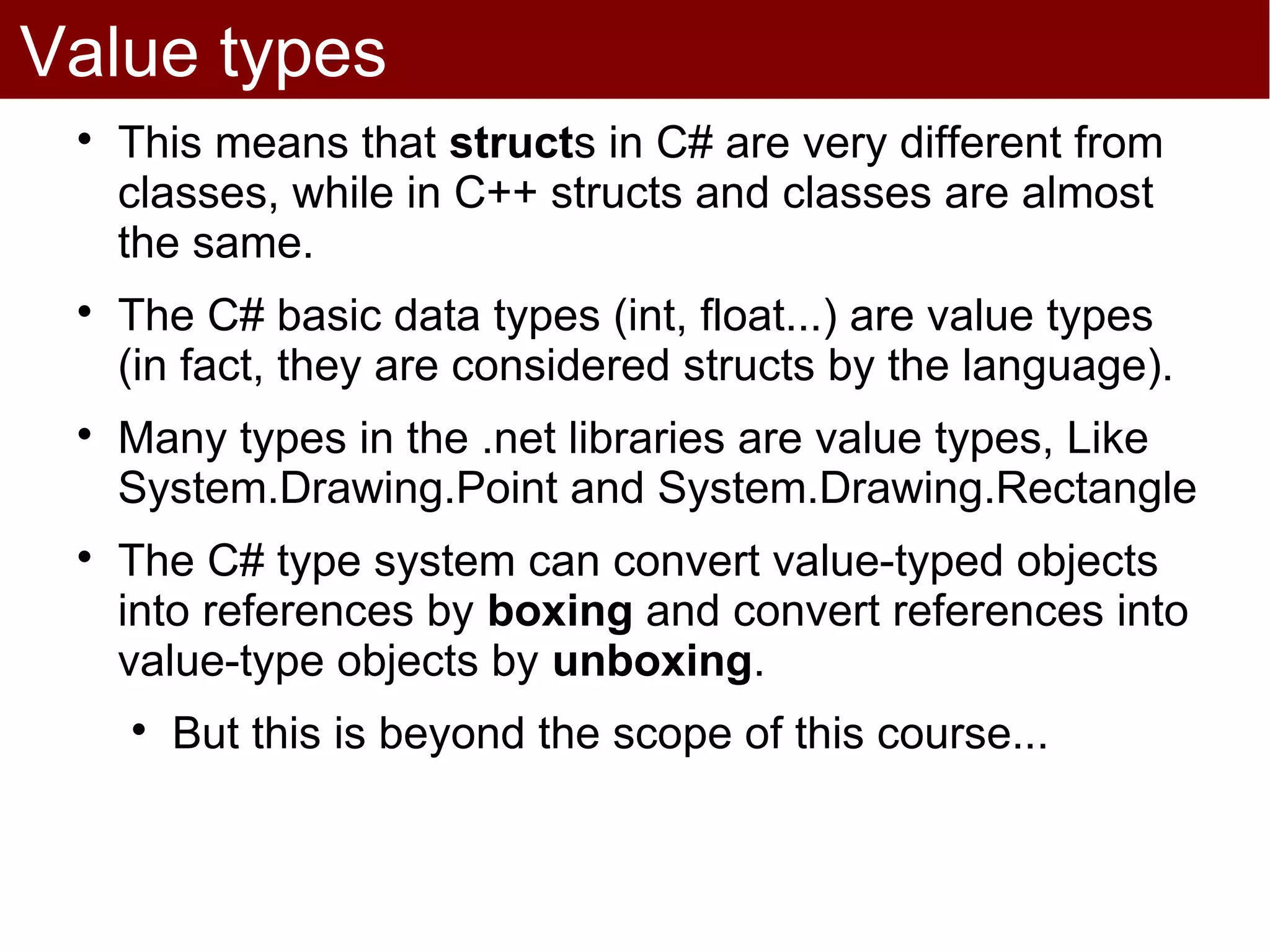 Value types
 
     This means that structs in C# are very different from
     classes, while in C++ structs and classes are almost
     the same.
 
     The C# basic data types (int, float...) are value types
     (in fact, they are considered structs by the language).
 
     Many types in the .net libraries are value types, Like
     System.Drawing.Point and System.Drawing.Rectangle
 
     The C# type system can convert value-typed objects
     into references by boxing and convert references into
     value-type objects by unboxing.
     
         But this is beyond the scope of this course...
 