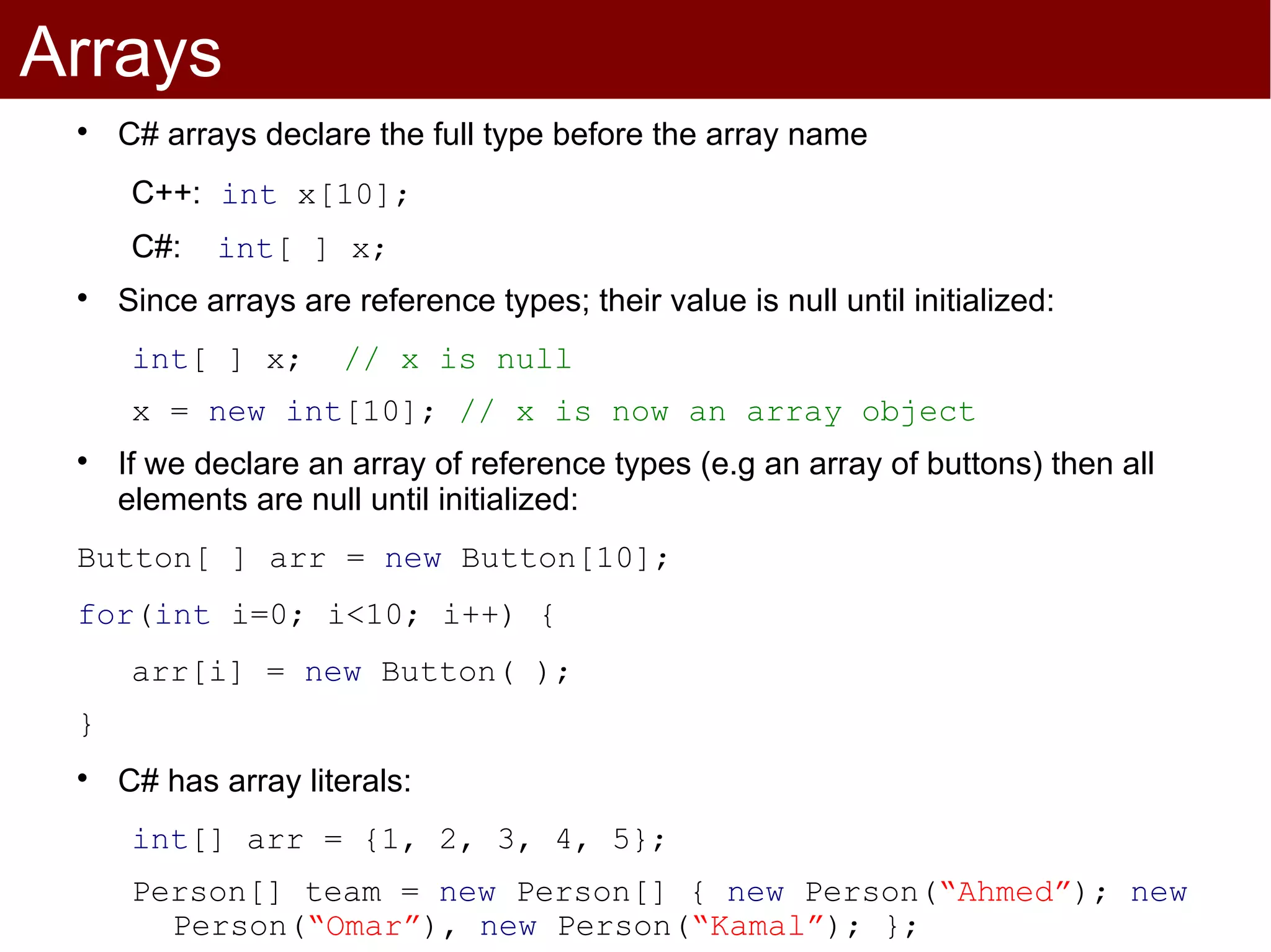 Arrays
 
     C# arrays declare the full type before the array name
      C++: int x[10];
      C#:   int[ ] x;
 
     Since arrays are reference types; their value is null until initialized:
      int[ ] x;       // x is null
      x = new int[10]; // x is now an array object
 
     If we declare an array of reference types (e.g an array of buttons) then all
     elements are null until initialized:
 Button[ ] arr = new Button[10];
 for(int i=0; i<10; i++) {
      arr[i] = new Button( );
 }
 
     C# has array literals:
      int[] arr = {1, 2, 3, 4, 5};
      Person[] team = new Person[] { new Person(“Ahmed”); new
        Person(“Omar”), new Person(“Kamal”); };
 