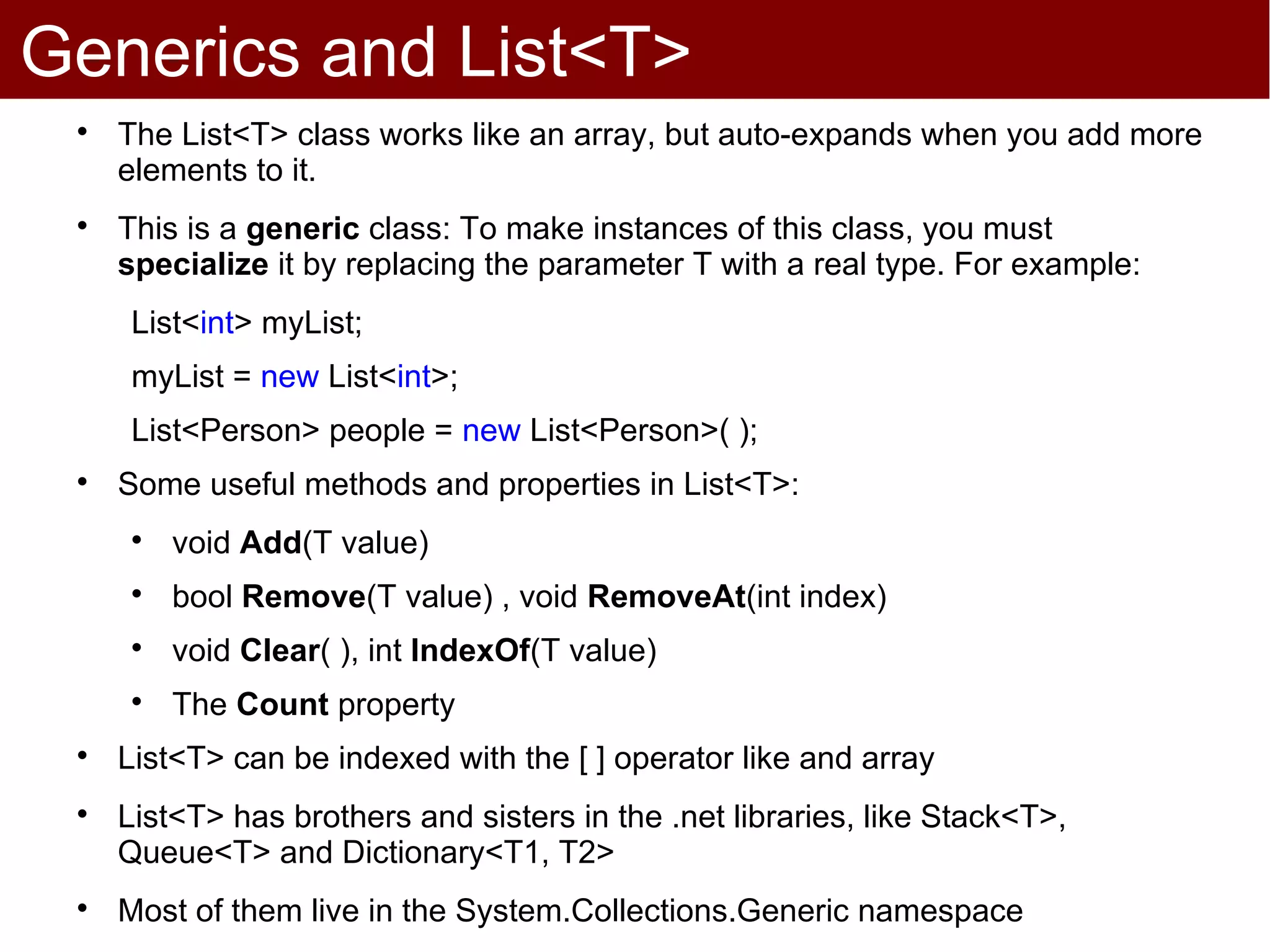 Generics and List<T>
 
     The List<T> class works like an array, but auto-expands when you add more
     elements to it.
 
     This is a generic class: To make instances of this class, you must
     specialize it by replacing the parameter T with a real type. For example:
      List<int> myList;
      myList = new List<int>;
      List<Person> people = new List<Person>( );
 
     Some useful methods and properties in List<T>:
      
          void Add(T value)
      
          bool Remove(T value) , void RemoveAt(int index)
      
          void Clear( ), int IndexOf(T value)
      
          The Count property
 
     List<T> can be indexed with the [ ] operator like and array
 
     List<T> has brothers and sisters in the .net libraries, like Stack<T>,
     Queue<T> and Dictionary<T1, T2>
 
     Most of them live in the System.Collections.Generic namespace
 