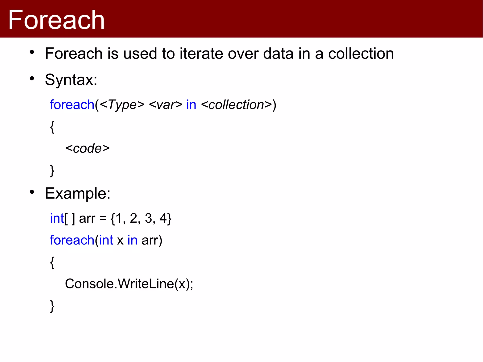 Foreach
 
     Foreach is used to iterate over data in a collection
 
     Syntax:
     foreach(<Type> <var> in <collection>)
     {
         <code>
     }
 
     Example:
     int[ ] arr = {1, 2, 3, 4}
     foreach(int x in arr)
     {
         Console.WriteLine(x);
     }
 