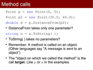 Method calls
 Point p = new Point(0, 0);
 Point p2 = new Point(30.0, 40.0);
 double d = p.DistanceFrom(p2);
 
     DistanceFrom takes only one parameter?
 string n = x.ToString( );
 
     ToString( ) takes no parameters?
 
     Remember: A method is called on an object.
     (Other languages say "A message is sent to an
     object”)
 
     The "object on which we called the method" is the
     call target. Like p or x in the examples.
 