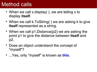 Method calls
 
     When we call x.display( ), we are telling x to
     display itself.
 
     When we call k.ToString( ) we are asking k to give
     itself represented as a string.
 
     When we call p1.Distance(p2) we are asking the
     point p1 to give the distance between itself and
     p2.
 
     Does an object understand the concept of
     "myself"?
 
     ...Yes, only "myself" is known as this.
 