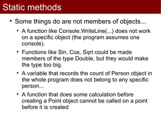 Static methods
 
     Some things do are not members of objects...
     
         A function like Console.WriteLine(...) does not work
         on a specific object (the program assumes one
         console).
     
         Functions like Sin, Cos, Sqrt could be made
         members of the type Double, but they would make
         the type too big.
     
         A variable that records the count of Person object in
         the whole program does not belong to any specific
         person...
     
         A function that does some calculation before
         creating a Point object cannot be called on a point
         before it is created
 