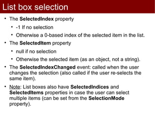 List box selection

    The SelectedIndex property
    
        -1 If no selection
    
        Otherwise a 0-based index of the selected item in the list.

    The SelectedItem property
    
        null if no selection
    
        Otherwise the selected item (as an object, not a string).

    The SelectedIndexChanged event: called when the user
    changes the selection (also called if the user re-selects the
    same item).

    Note: List boxes also have SelectedIndices and
    SelectedItems properties in case the user can select
    multiple items (can be set from the SelectionMode
    property).
 