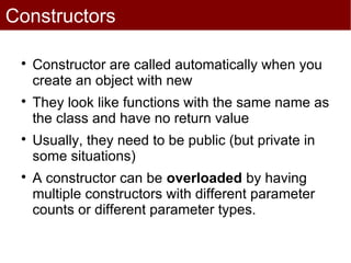 Constructors

 
     Constructor are called automatically when you
     create an object with new
 
     They look like functions with the same name as
     the class and have no return value
 
     Usually, they need to be public (but private in
     some situations)
 
     A constructor can be overloaded by having
     multiple constructors with different parameter
     counts or different parameter types.
 