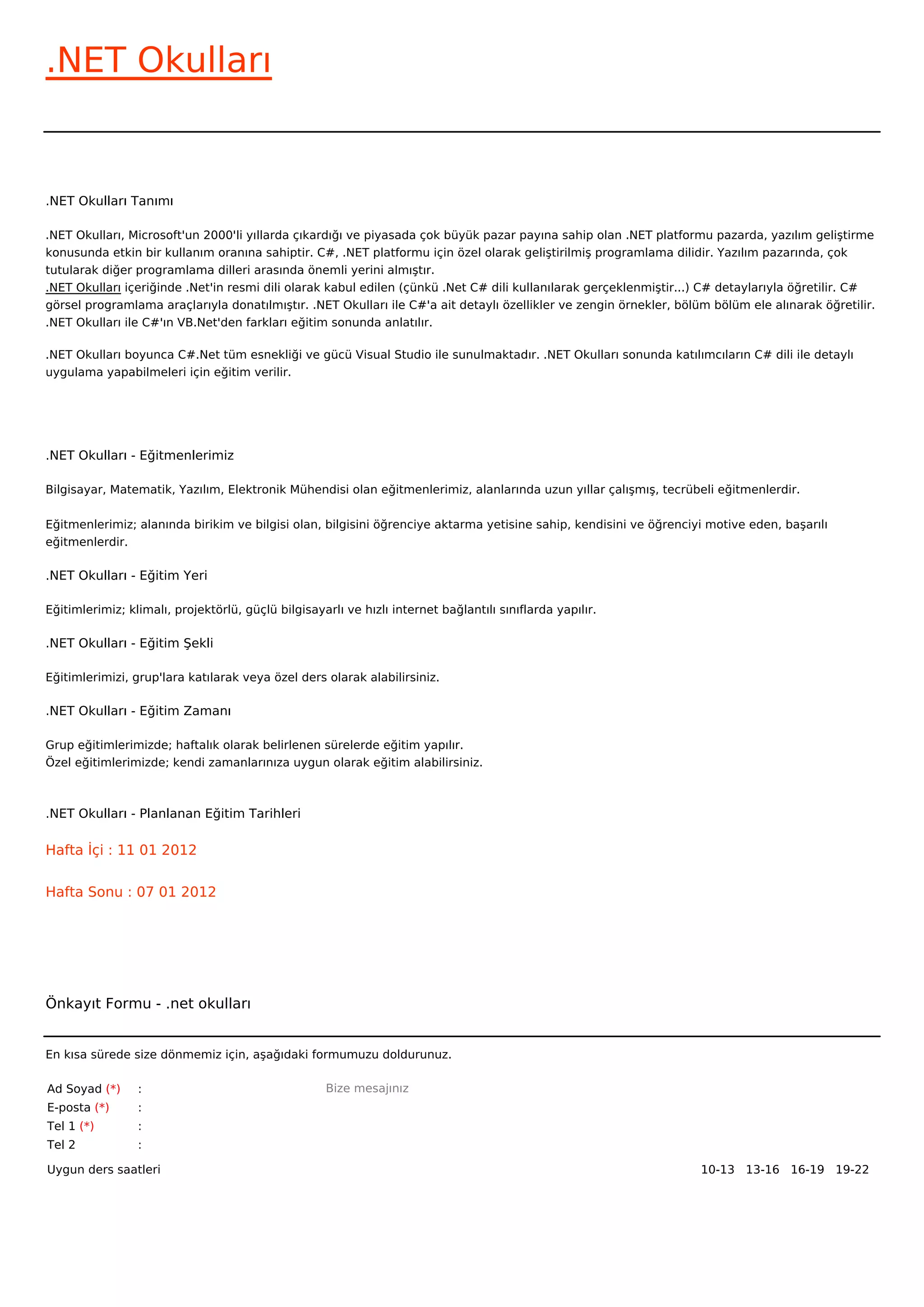 .NET Okulları


.NET Okulları Tanımı

.NET Okulları, Microsoft'un 2000'li yıllarda çıkardığı ve piyasada çok büyük pazar payına sahip olan .NET platformu pazarda, yazılım geliştirme
konusunda etkin bir kullanım oranına sahiptir. C#, .NET platformu için özel olarak geliştirilmiş programlama dilidir. Yazılım pazarında, çok
tutularak diğer programlama dilleri arasında önemli yerini almıştır.
.NET Okulları içeriğinde .Net'in resmi dili olarak kabul edilen (çünkü .Net C# dili kullanılarak gerçeklenmiştir...) C# detaylarıyla öğretilir. C#
görsel programlama araçlarıyla donatılmıştır. .NET Okulları ile C#'a ait detaylı özellikler ve zengin örnekler, bölüm bölüm ele alınarak öğretilir.
.NET Okulları ile C#'ın VB.Net'den farkları eğitim sonunda anlatılır.

.NET Okulları boyunca C#.Net tüm esnekliği ve gücü Visual Studio ile sunulmaktadır. .NET Okulları sonunda katılımcıların C# dili ile detaylı
uygulama yapabilmeleri için eğitim verilir.




.NET Okulları - Eğitmenlerimiz

Bilgisayar, Matematik, Yazılım, Elektronik Mühendisi olan eğitmenlerimiz, alanlarında uzun yıllar çalışmış, tecrübeli eğitmenlerdir.


Eğitmenlerimiz; alanında birikim ve bilgisi olan, bilgisini öğrenciye aktarma yetisine sahip, kendisini ve öğrenciyi motive eden, başarılı
eğitmenlerdir.

.NET Okulları - Eğitim Yeri

Eğitimlerimiz; klimalı, projektörlü, güçlü bilgisayarlı ve hızlı internet bağlantılı sınıflarda yapılır.

.NET Okulları - Eğitim Şekli

Eğitimlerimizi, grup'lara katılarak veya özel ders olarak alabilirsiniz.

.NET Okulları - Eğitim Zamanı

Grup eğitimlerimizde; haftalık olarak belirlenen sürelerde eğitim yapılır.
Özel eğitimlerimizde; kendi zamanlarınıza uygun olarak eğitim alabilirsiniz.



.NET Okulları - Planlanan Eğitim Tarihleri

Hafta İçi : 11 01 2012


Hafta Sonu : 07 01 2012




Önkayıt Formu - .net okulları


En kısa sürede size dönmemiz için, aşağıdaki formumuzu doldurunuz.

Ad Soyad (*)     :                                  Bize mesajınız
E-posta (*)      :
Tel 1 (*)        :
Tel 2            :

Uygun ders saatleri                                                                                                10-13   13-16   16-19   19-22  
 