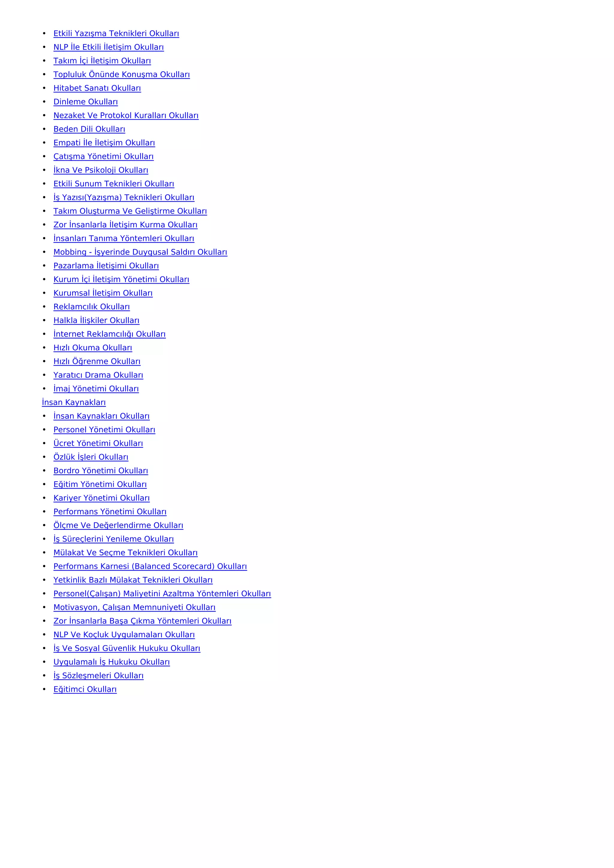 • Etkili Yazışma Teknikleri Okulları
• NLP İle Etkili İletişim Okulları
• Takım İçi İletişim Okulları
• Topluluk Önünde Konuşma Okulları
• Hitabet Sanatı Okulları
• Dinleme Okulları
• Nezaket Ve Protokol Kuralları Okulları
• Beden Dili Okulları
• Empati İle İletişim Okulları
• Çatışma Yönetimi Okulları
• İkna Ve Psikoloji Okulları
• Etkili Sunum Teknikleri Okulları
• İş Yazısı(Yazışma) Teknikleri Okulları
• Takım Oluşturma Ve Geliştirme Okulları
• Zor İnsanlarla İletişim Kurma Okulları
• İnsanları Tanıma Yöntemleri Okulları
• Mobbing - İşyerinde Duygusal Saldırı Okulları
• Pazarlama İletişimi Okulları
• Kurum İçi İletişim Yönetimi Okulları
• Kurumsal İletişim Okulları
• Reklamcılık Okulları
• Halkla İlişkiler Okulları
• İnternet Reklamcılığı Okulları
• Hızlı Okuma Okulları
• Hızlı Öğrenme Okulları
• Yaratıcı Drama Okulları
• İmaj Yönetimi Okulları
İnsan Kaynakları
• İnsan Kaynakları Okulları
• Personel Yönetimi Okulları
• Ücret Yönetimi Okulları
• Özlük İşleri Okulları
• Bordro Yönetimi Okulları
• Eğitim Yönetimi Okulları
• Kariyer Yönetimi Okulları
• Performans Yönetimi Okulları
• Ölçme Ve Değerlendirme Okulları
• İş Süreçlerini Yenileme Okulları
• Mülakat Ve Seçme Teknikleri Okulları
• Performans Karnesi (Balanced Scorecard) Okulları
• Yetkinlik Bazlı Mülakat Teknikleri Okulları
• Personel(Çalışan) Maliyetini Azaltma Yöntemleri Okulları
• Motivasyon, Çalışan Memnuniyeti Okulları
• Zor İnsanlarla Başa Çıkma Yöntemleri Okulları
• NLP Ve Koçluk Uygulamaları Okulları
• İş Ve Sosyal Güvenlik Hukuku Okulları
• Uygulamalı İş Hukuku Okulları
• İş Sözleşmeleri Okulları
• Eğitimci Okulları
 