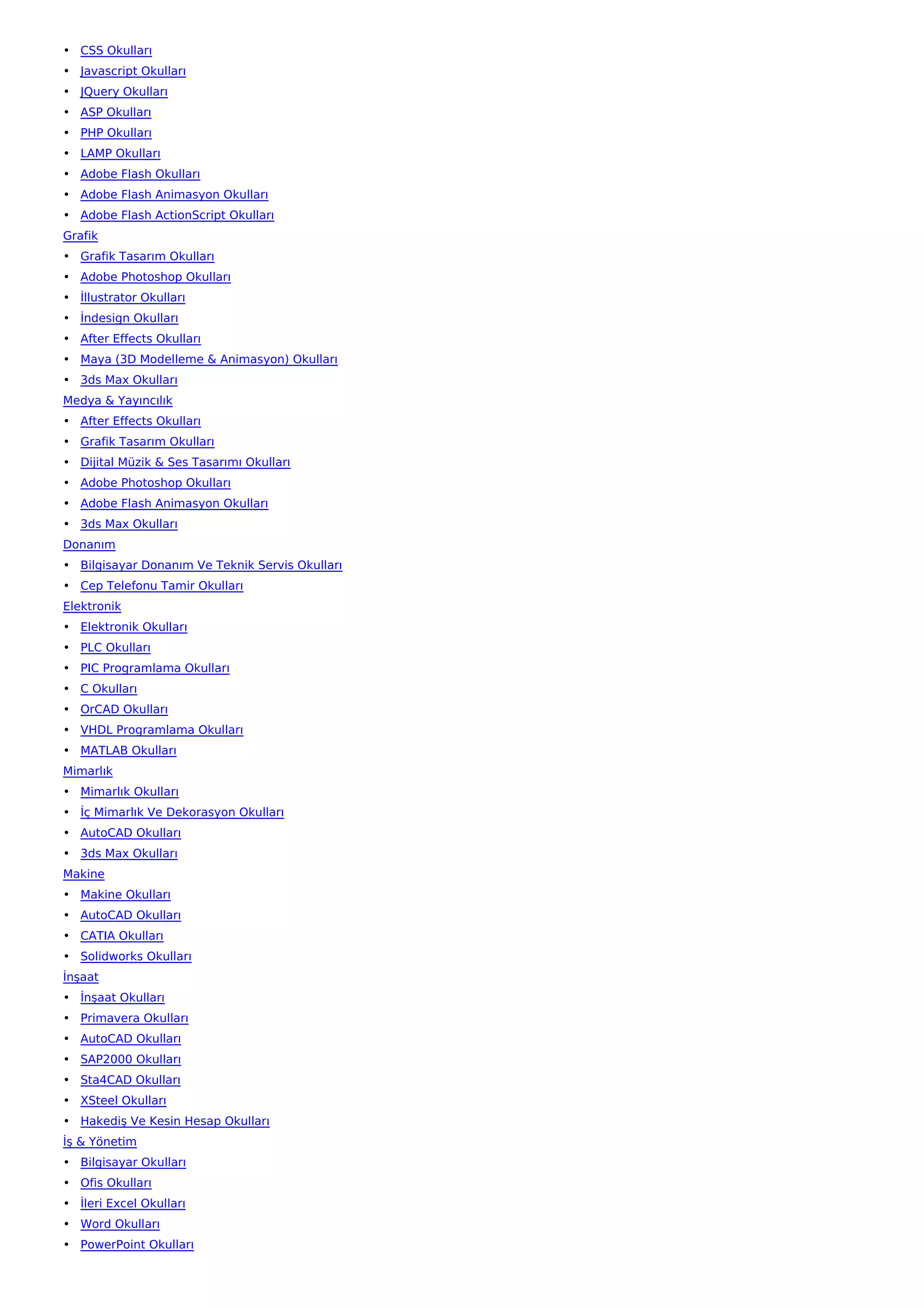 • CSS Okulları
• Javascript Okulları
• JQuery Okulları
• ASP Okulları
• PHP Okulları
• LAMP Okulları
• Adobe Flash Okulları
• Adobe Flash Animasyon Okulları
• Adobe Flash ActionScript Okulları
Grafik
• Grafik Tasarım Okulları
• Adobe Photoshop Okulları
• İllustrator Okulları
• İndesign Okulları
• After Effects Okulları
• Maya (3D Modelleme & Animasyon) Okulları
• 3ds Max Okulları
Medya & Yayıncılık
• After Effects Okulları
• Grafik Tasarım Okulları
• Dijital Müzik & Ses Tasarımı Okulları
• Adobe Photoshop Okulları
• Adobe Flash Animasyon Okulları
• 3ds Max Okulları
Donanım
• Bilgisayar Donanım Ve Teknik Servis Okulları
• Cep Telefonu Tamir Okulları
Elektronik
• Elektronik Okulları
• PLC Okulları
• PIC Programlama Okulları
• C Okulları
• OrCAD Okulları
• VHDL Programlama Okulları
• MATLAB Okulları
Mimarlık
• Mimarlık Okulları
• İç Mimarlık Ve Dekorasyon Okulları
• AutoCAD Okulları
• 3ds Max Okulları
Makine
• Makine Okulları
• AutoCAD Okulları
• CATIA Okulları
• Solidworks Okulları
İnşaat
• İnşaat Okulları
• Primavera Okulları
• AutoCAD Okulları
• SAP2000 Okulları
• Sta4CAD Okulları
• XSteel Okulları
• Hakediş Ve Kesin Hesap Okulları
İş & Yönetim
• Bilgisayar Okulları
• Ofis Okulları
• İleri Excel Okulları
• Word Okulları
• PowerPoint Okulları
 