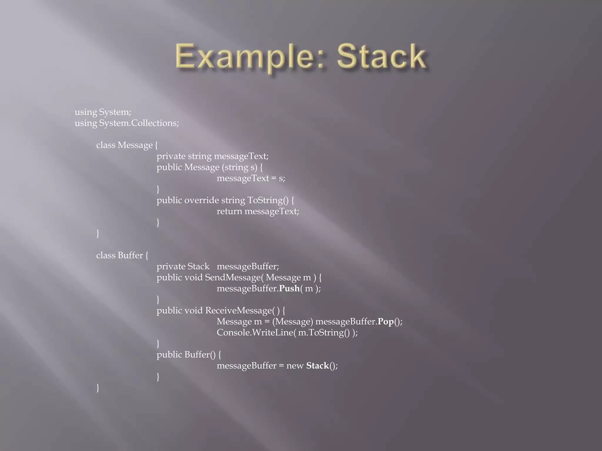 using System;
using System.Collections;
class Message {
private string messageText;
public Message (string s) {
messageText = s;
}
public override string ToString() {
return messageText;
}
}
class Buffer {
private Stack messageBuffer;
public void SendMessage( Message m ) {
messageBuffer.Push( m );
}
public void ReceiveMessage( ) {
Message m = (Message) messageBuffer.Pop();
Console.WriteLine( m.ToString() );
}
public Buffer() {
messageBuffer = new Stack();
}
}
 