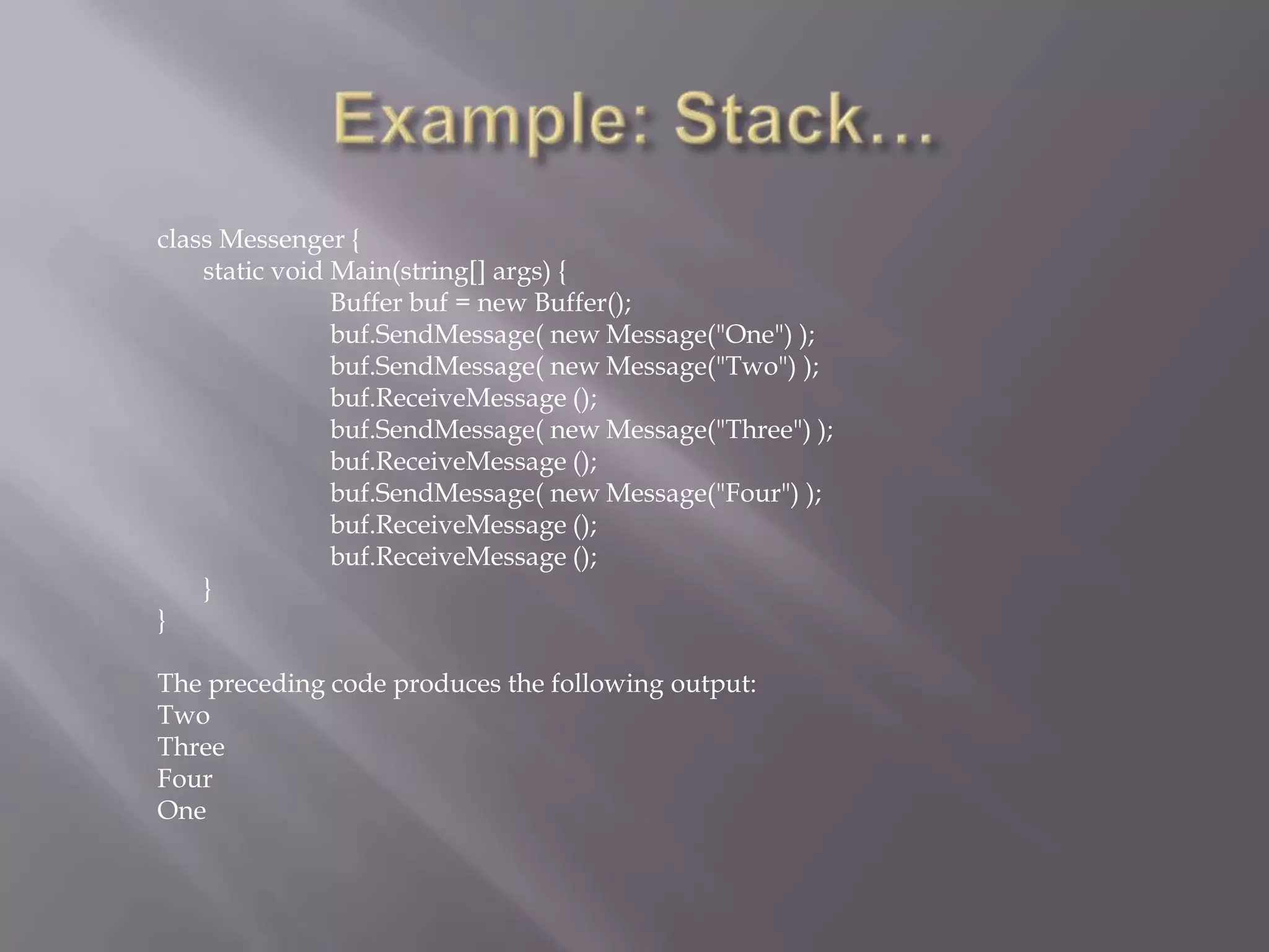 class Messenger {
static void Main(string[] args) {
Buffer buf = new Buffer();
buf.SendMessage( new Message("One") );
buf.SendMessage( new Message("Two") );
buf.ReceiveMessage ();
buf.SendMessage( new Message("Three") );
buf.ReceiveMessage ();
buf.SendMessage( new Message("Four") );
buf.ReceiveMessage ();
buf.ReceiveMessage ();
}
}
The preceding code produces the following output:
Two
Three
Four
One
 