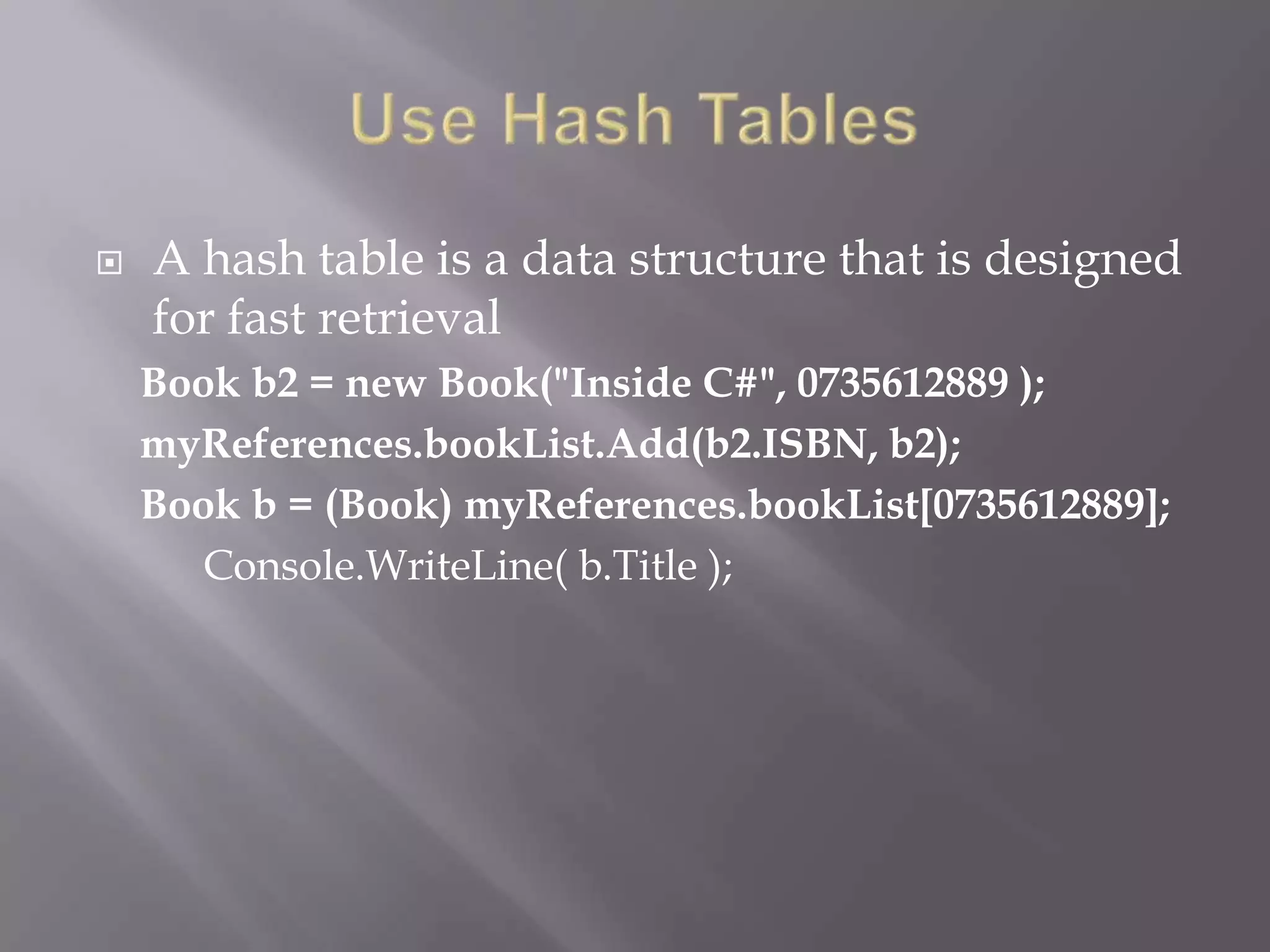  A hash table is a data structure that is designed
for fast retrieval
Book b2 = new Book("Inside C#", 0735612889 );
myReferences.bookList.Add(b2.ISBN, b2);
Book b = (Book) myReferences.bookList[0735612889];
Console.WriteLine( b.Title );
 