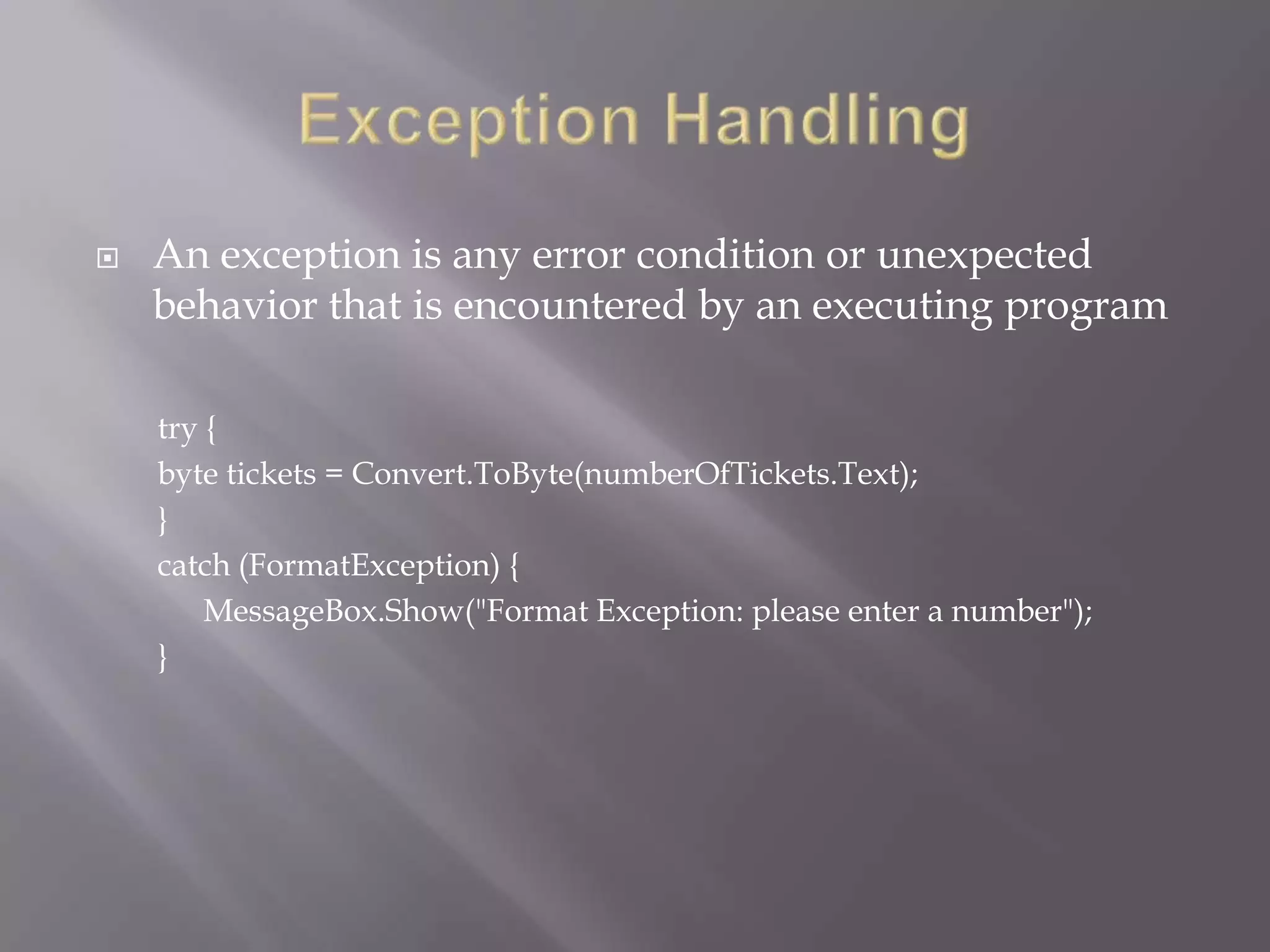  An exception is any error condition or unexpected
behavior that is encountered by an executing program
try {
byte tickets = Convert.ToByte(numberOfTickets.Text);
}
catch (FormatException) {
MessageBox.Show("Format Exception: please enter a number");
}
 