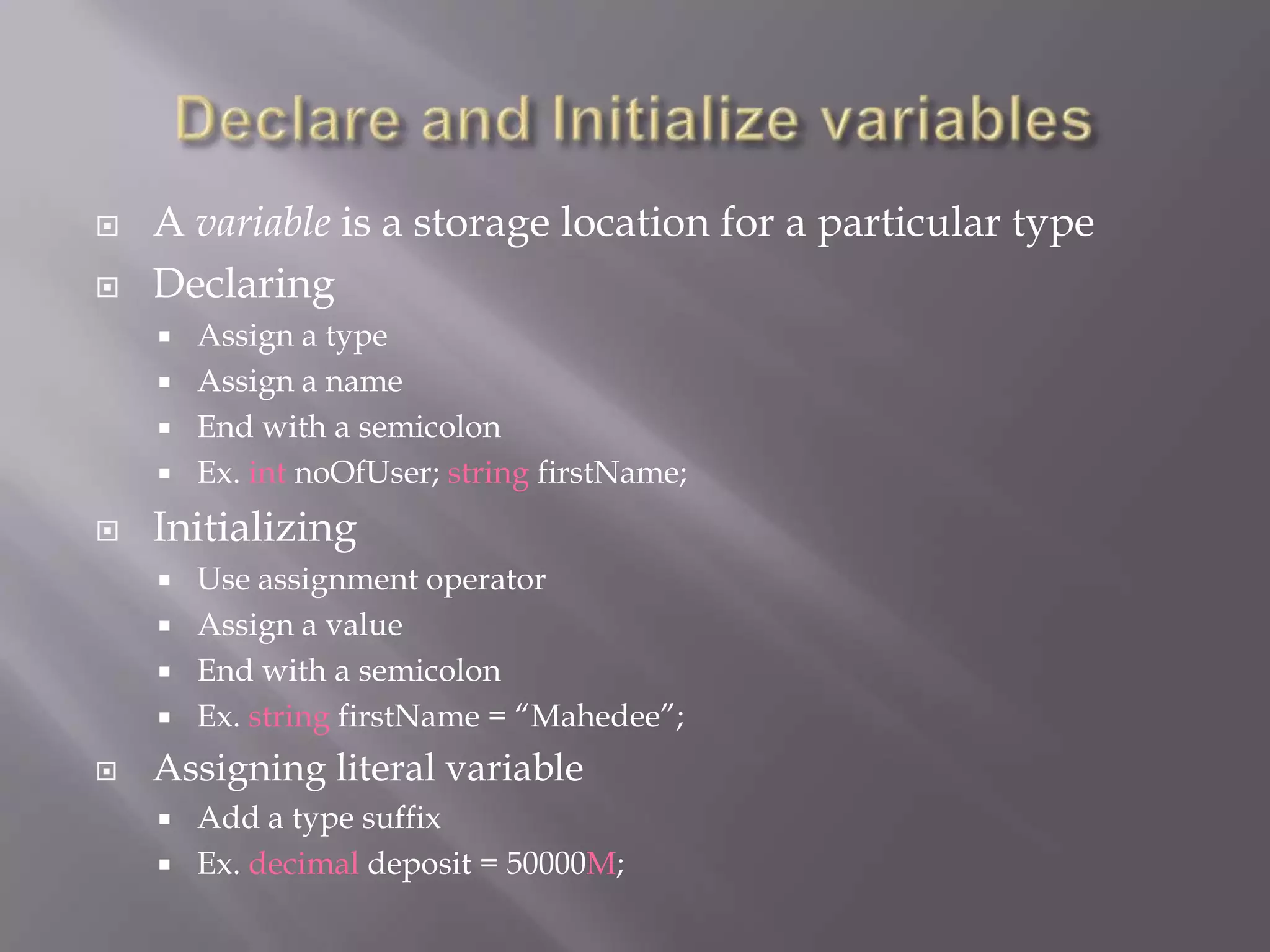  A variable is a storage location for a particular type
 Declaring
 Assign a type
 Assign a name
 End with a semicolon
 Ex. int noOfUser; string firstName;
 Initializing
 Use assignment operator
 Assign a value
 End with a semicolon
 Ex. string firstName = “Mahedee”;
 Assigning literal variable
 Add a type suffix
 Ex. decimal deposit = 50000M;
 