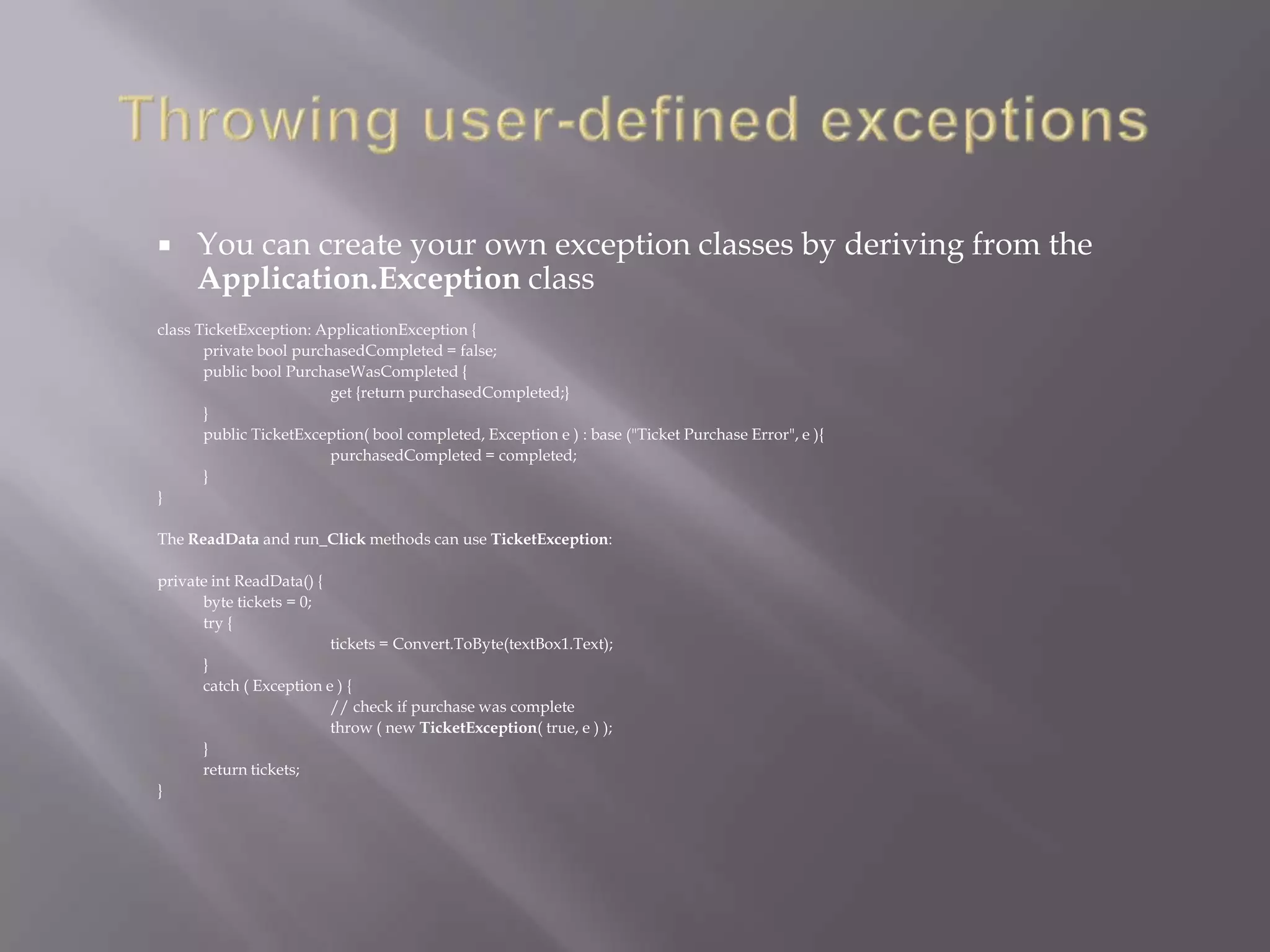  You can create your own exception classes by deriving from the
Application.Exception class
class TicketException: ApplicationException {
private bool purchasedCompleted = false;
public bool PurchaseWasCompleted {
get {return purchasedCompleted;}
}
public TicketException( bool completed, Exception e ) : base ("Ticket Purchase Error", e ){
purchasedCompleted = completed;
}
}
The ReadData and run_Click methods can use TicketException:
private int ReadData() {
byte tickets = 0;
try {
tickets = Convert.ToByte(textBox1.Text);
}
catch ( Exception e ) {
// check if purchase was complete
throw ( new TicketException( true, e ) );
}
return tickets;
}
 