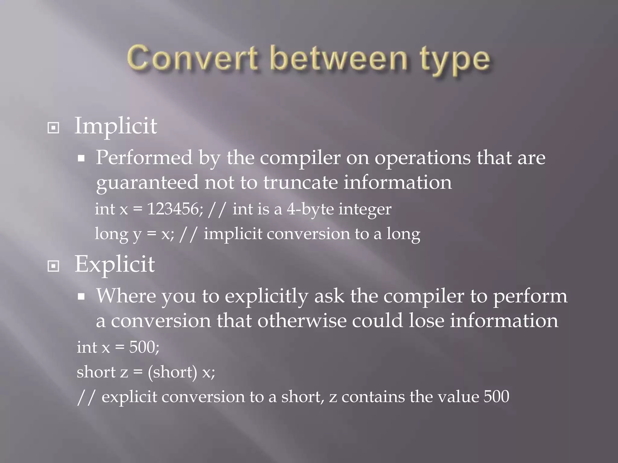  Implicit
 Performed by the compiler on operations that are
guaranteed not to truncate information
int x = 123456; // int is a 4-byte integer
long y = x; // implicit conversion to a long
 Explicit
 Where you to explicitly ask the compiler to perform
a conversion that otherwise could lose information
int x = 500;
short z = (short) x;
// explicit conversion to a short, z contains the value 500
 