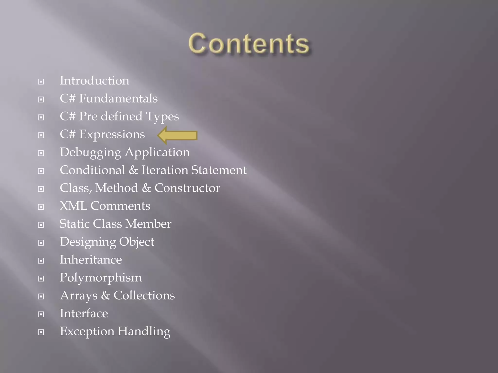  Introduction
 C# Fundamentals
 C# Pre defined Types
 C# Expressions
 Debugging Application
 Conditional & Iteration Statement
 Class, Method & Constructor
 XML Comments
 Static Class Member
 Designing Object
 Inheritance
 Polymorphism
 Arrays & Collections
 Interface
 Exception Handling
 