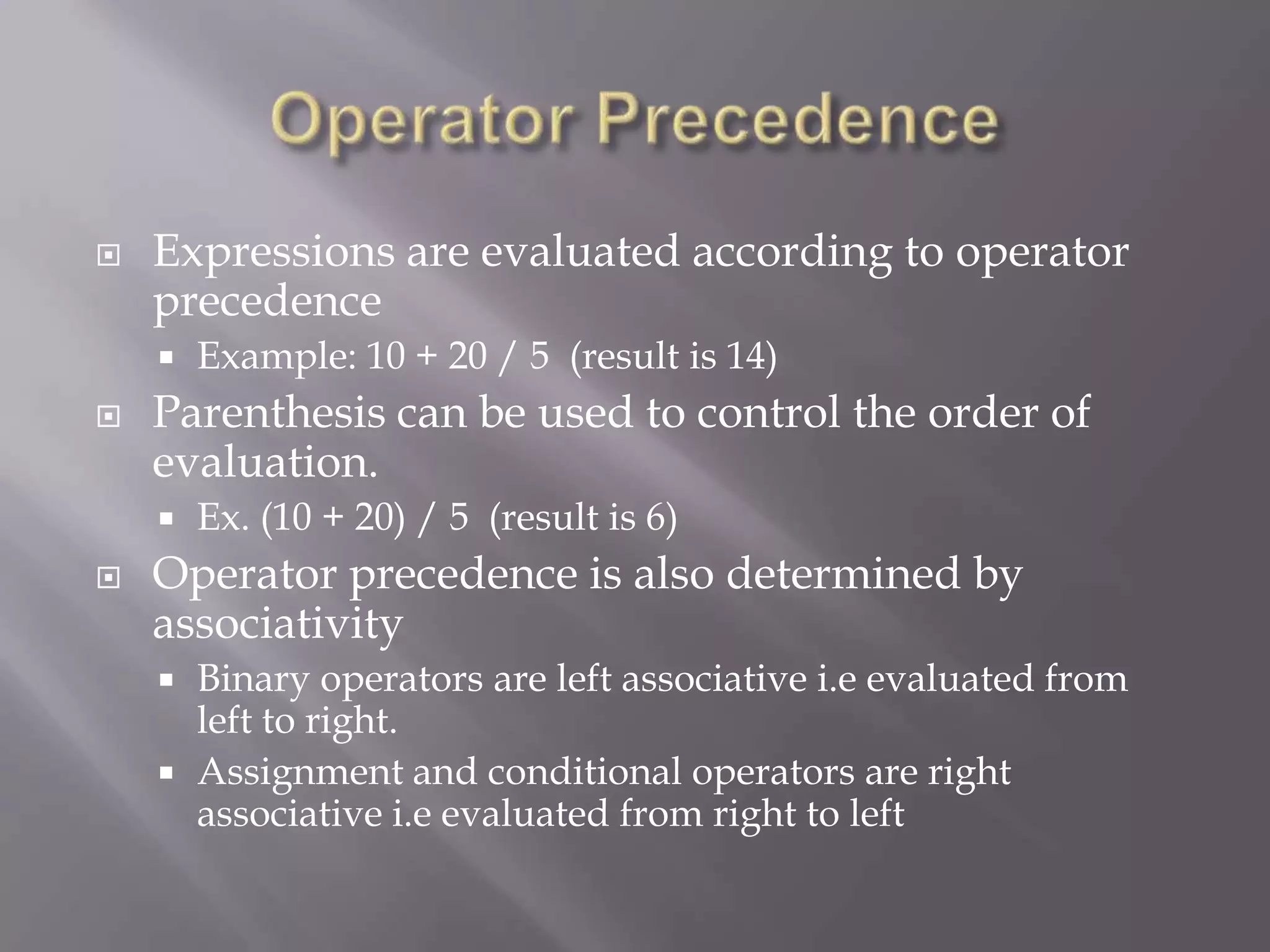  Expressions are evaluated according to operator
precedence
 Example: 10 + 20 / 5 (result is 14)
 Parenthesis can be used to control the order of
evaluation.
 Ex. (10 + 20) / 5 (result is 6)
 Operator precedence is also determined by
associativity
 Binary operators are left associative i.e evaluated from
left to right.
 Assignment and conditional operators are right
associative i.e evaluated from right to left
 