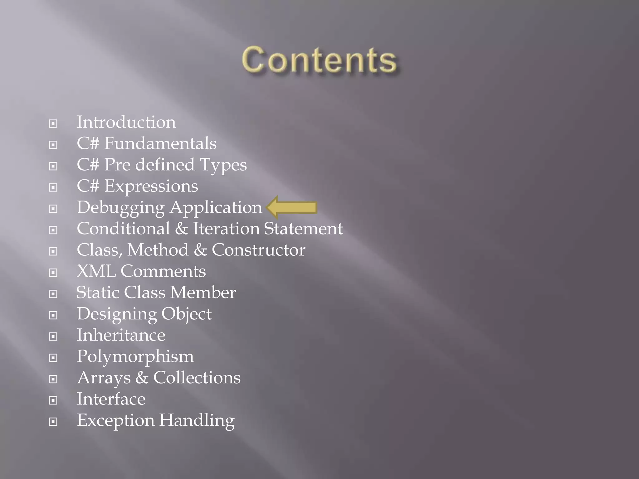  Introduction
 C# Fundamentals
 C# Pre defined Types
 C# Expressions
 Debugging Application
 Conditional & Iteration Statement
 Class, Method & Constructor
 XML Comments
 Static Class Member
 Designing Object
 Inheritance
 Polymorphism
 Arrays & Collections
 Interface
 Exception Handling
 