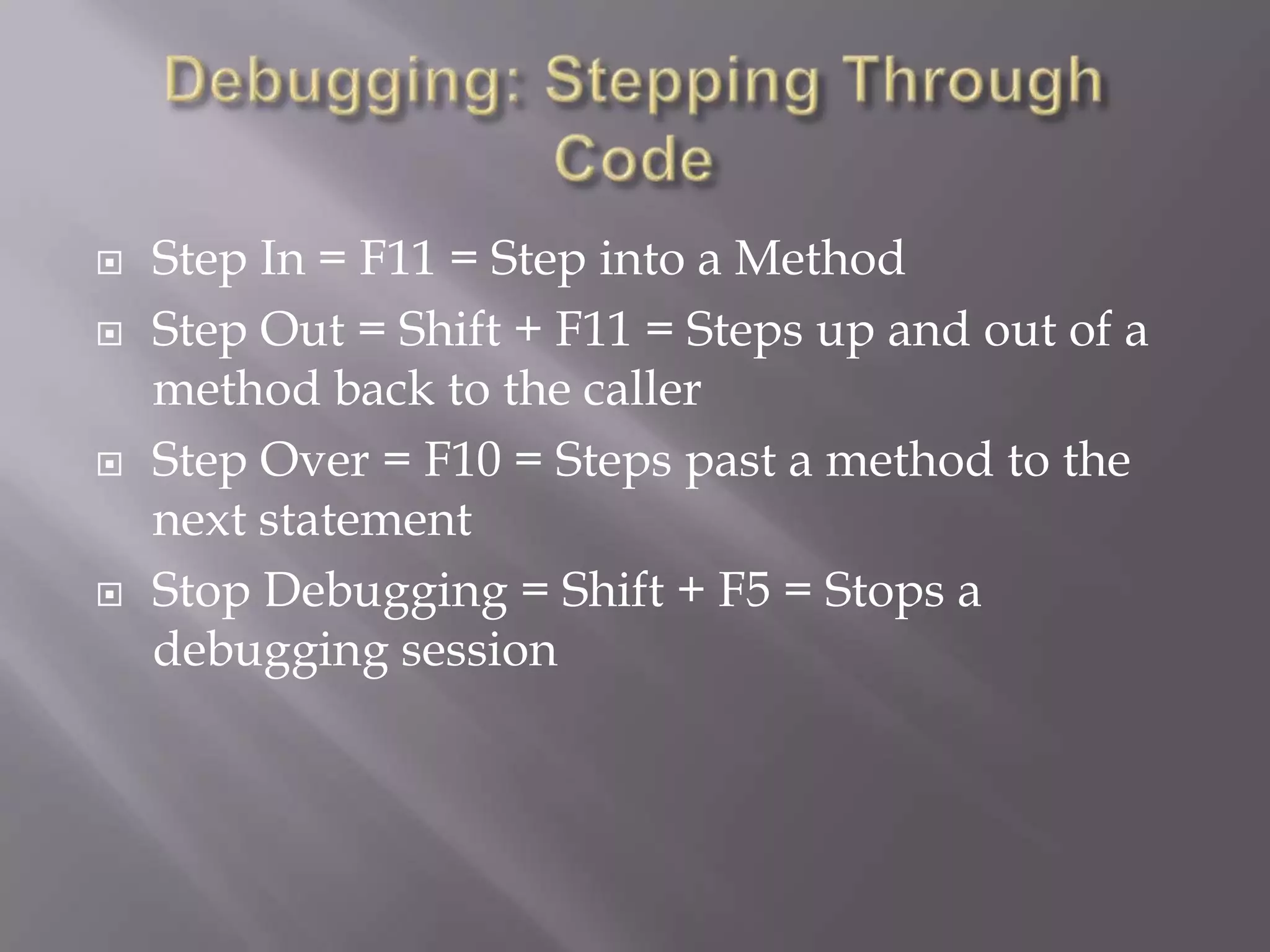  Step In = F11 = Step into a Method
 Step Out = Shift + F11 = Steps up and out of a
method back to the caller
 Step Over = F10 = Steps past a method to the
next statement
 Stop Debugging = Shift + F5 = Stops a
debugging session
 