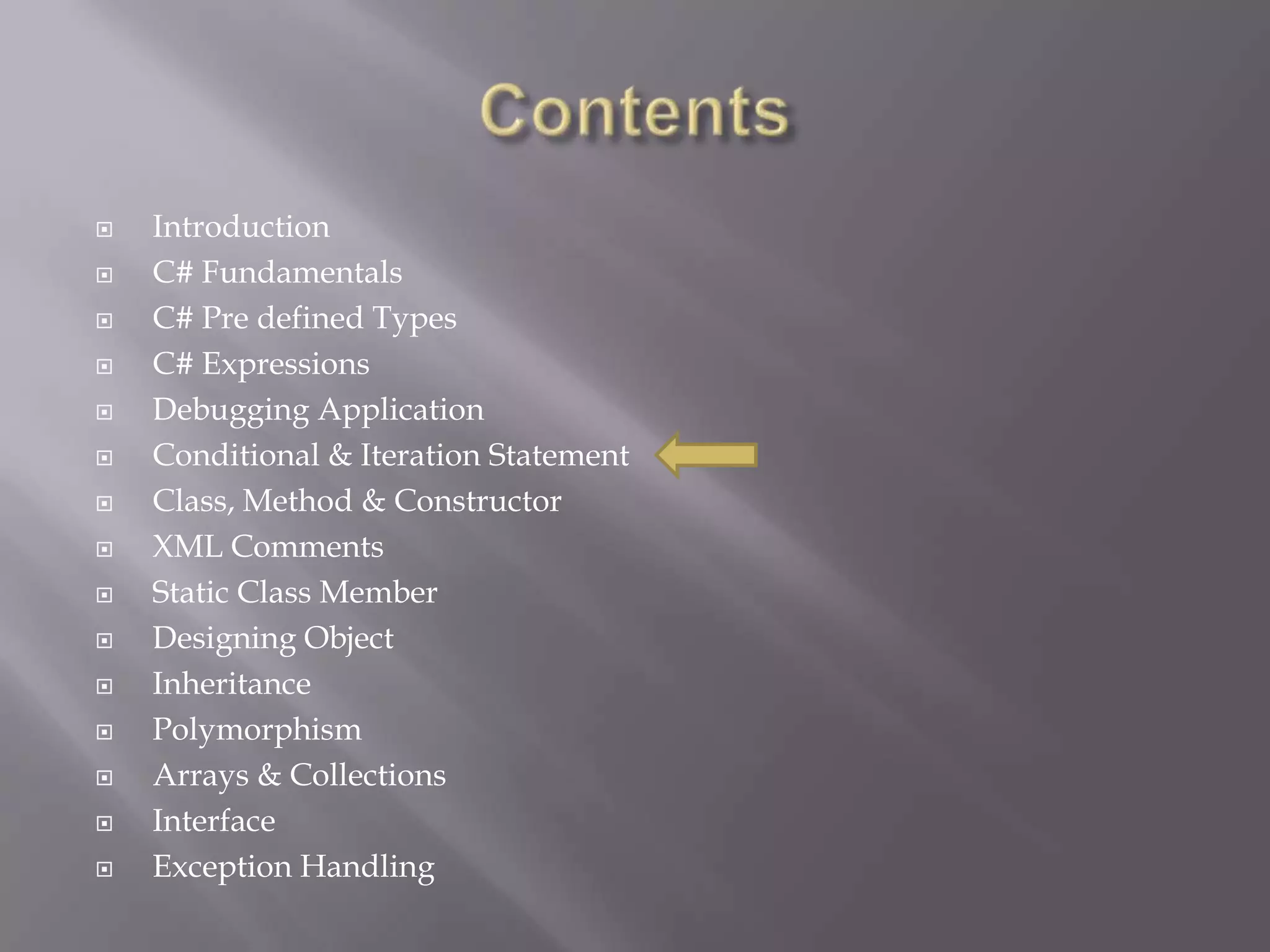  Introduction
 C# Fundamentals
 C# Pre defined Types
 C# Expressions
 Debugging Application
 Conditional & Iteration Statement
 Class, Method & Constructor
 XML Comments
 Static Class Member
 Designing Object
 Inheritance
 Polymorphism
 Arrays & Collections
 Interface
 Exception Handling
 