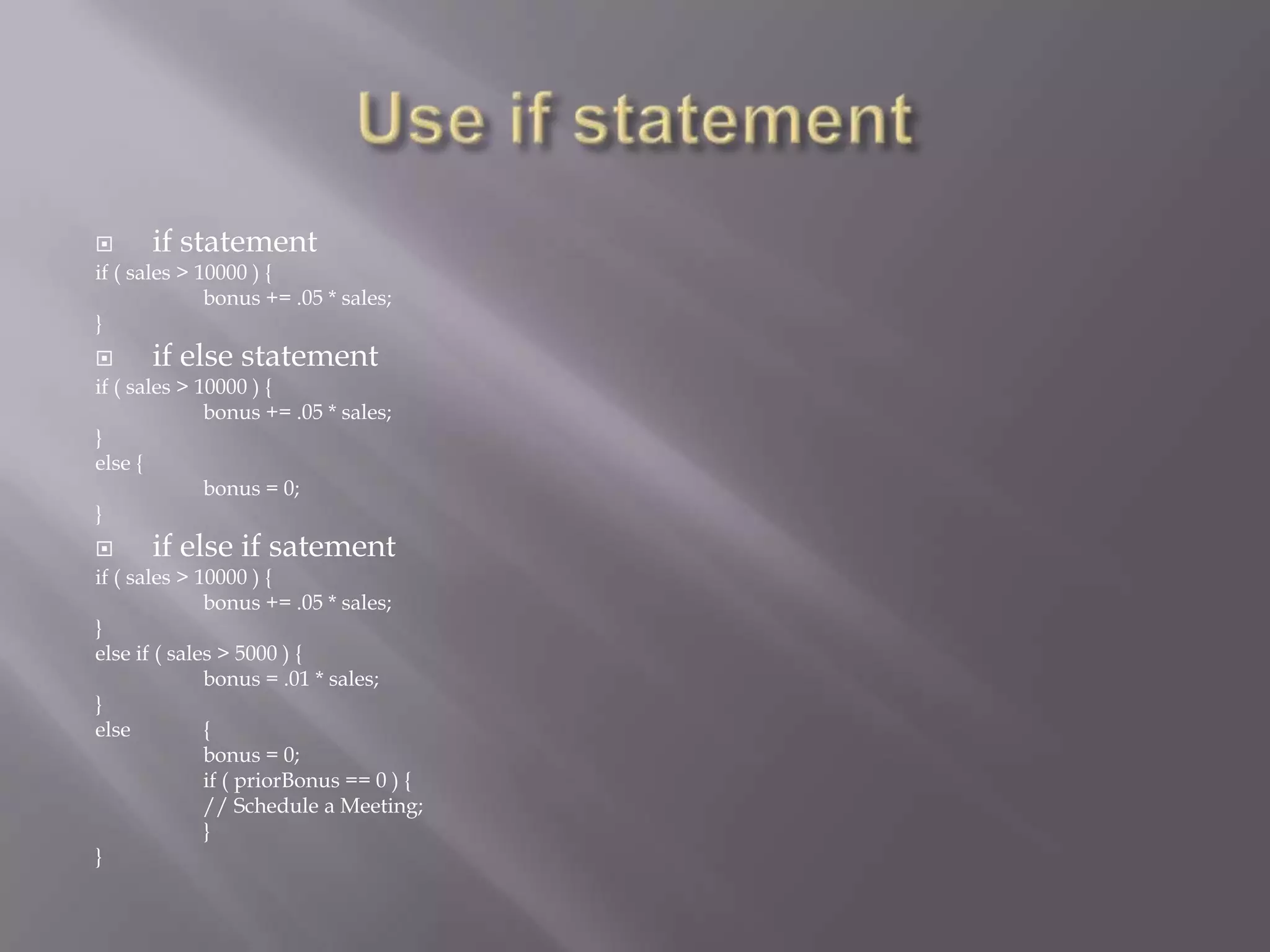  if statement
if ( sales > 10000 ) {
bonus += .05 * sales;
}
 if else statement
if ( sales > 10000 ) {
bonus += .05 * sales;
}
else {
bonus = 0;
}
 if else if satement
if ( sales > 10000 ) {
bonus += .05 * sales;
}
else if ( sales > 5000 ) {
bonus = .01 * sales;
}
else {
bonus = 0;
if ( priorBonus == 0 ) {
// Schedule a Meeting;
}
}
 