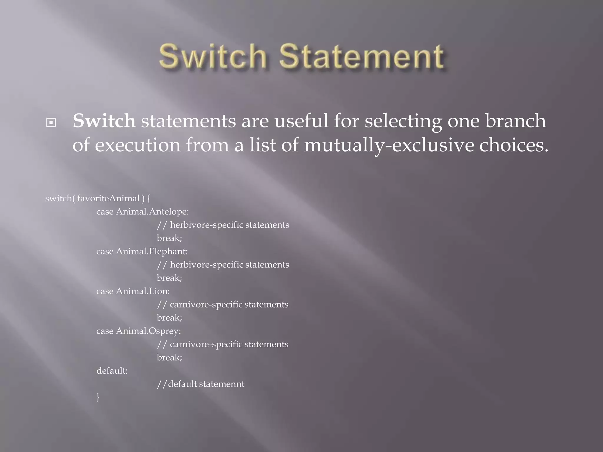  Switch statements are useful for selecting one branch
of execution from a list of mutually-exclusive choices.
switch( favoriteAnimal ) {
case Animal.Antelope:
// herbivore-specific statements
break;
case Animal.Elephant:
// herbivore-specific statements
break;
case Animal.Lion:
// carnivore-specific statements
break;
case Animal.Osprey:
// carnivore-specific statements
break;
default:
//default statemennt
}
 
