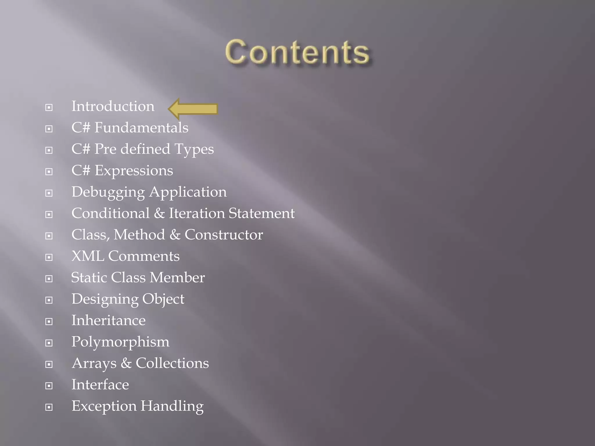  Introduction
 C# Fundamentals
 C# Pre defined Types
 C# Expressions
 Debugging Application
 Conditional & Iteration Statement
 Class, Method & Constructor
 XML Comments
 Static Class Member
 Designing Object
 Inheritance
 Polymorphism
 Arrays & Collections
 Interface
 Exception Handling
 