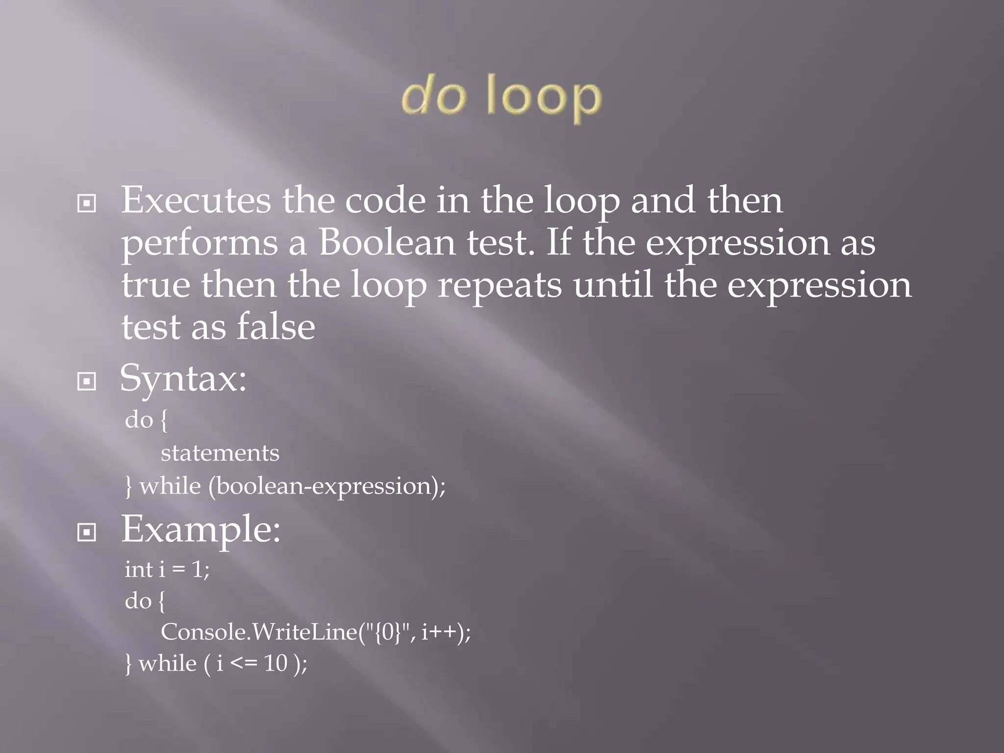  Executes the code in the loop and then
performs a Boolean test. If the expression as
true then the loop repeats until the expression
test as false
 Syntax:
do {
statements
} while (boolean-expression);
 Example:
int i = 1;
do {
Console.WriteLine("{0}", i++);
} while ( i <= 10 );
 