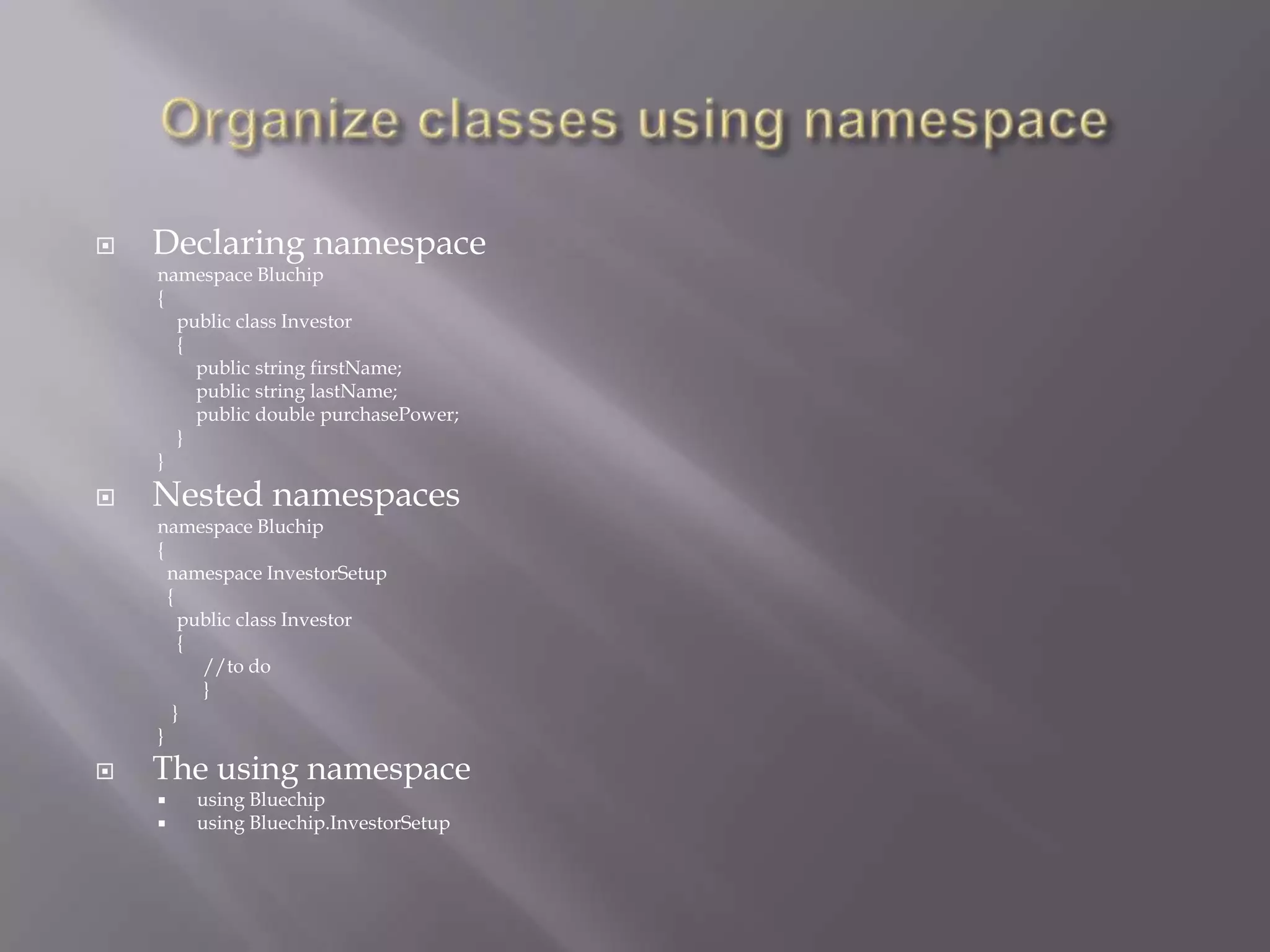  Declaring namespace
namespace Bluchip
{
public class Investor
{
public string firstName;
public string lastName;
public double purchasePower;
}
}
 Nested namespaces
namespace Bluchip
{
namespace InvestorSetup
{
public class Investor
{
//to do
}
}
}
 The using namespace
 using Bluechip
 using Bluechip.InvestorSetup
 