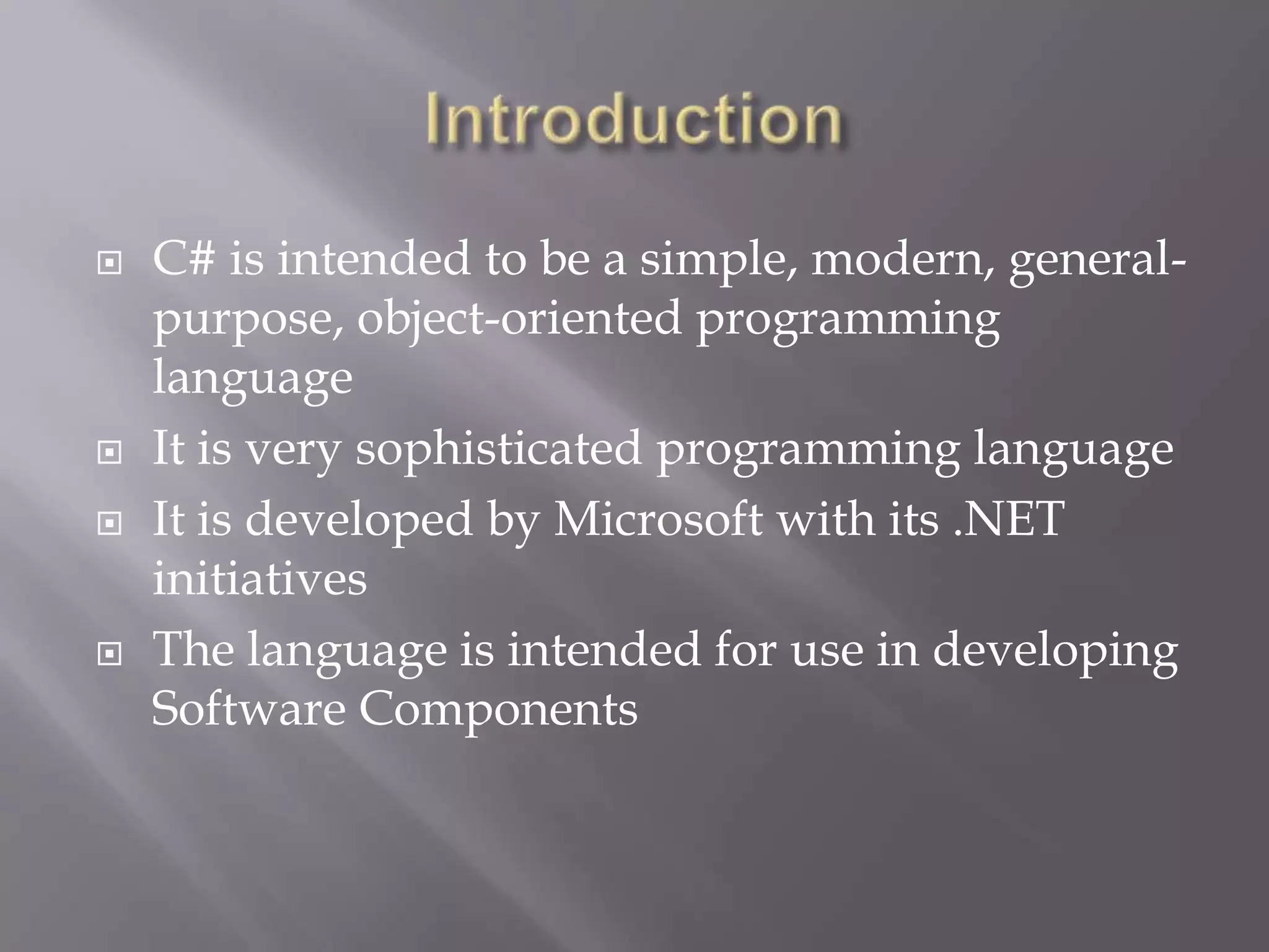 C# is intended to be a simple, modern, general-
purpose, object-oriented programming
language
 It is very sophisticated programming language
 It is developed by Microsoft with its .NET
initiatives
 The language is intended for use in developing
Software Components
 