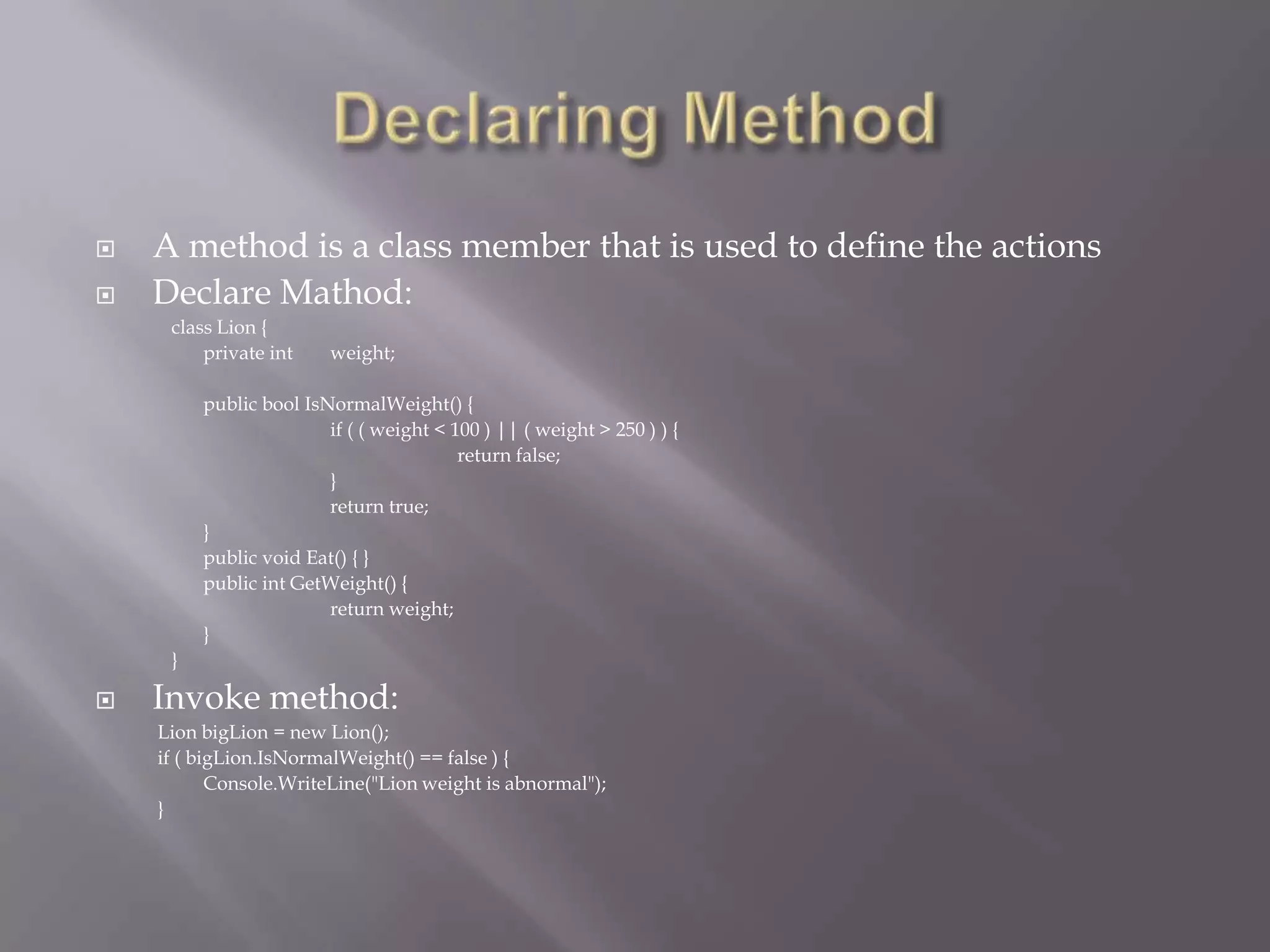  A method is a class member that is used to define the actions
 Declare Mathod:
class Lion {
private int weight;
public bool IsNormalWeight() {
if ( ( weight < 100 ) || ( weight > 250 ) ) {
return false;
}
return true;
}
public void Eat() { }
public int GetWeight() {
return weight;
}
}
 Invoke method:
Lion bigLion = new Lion();
if ( bigLion.IsNormalWeight() == false ) {
Console.WriteLine("Lion weight is abnormal");
}
 
