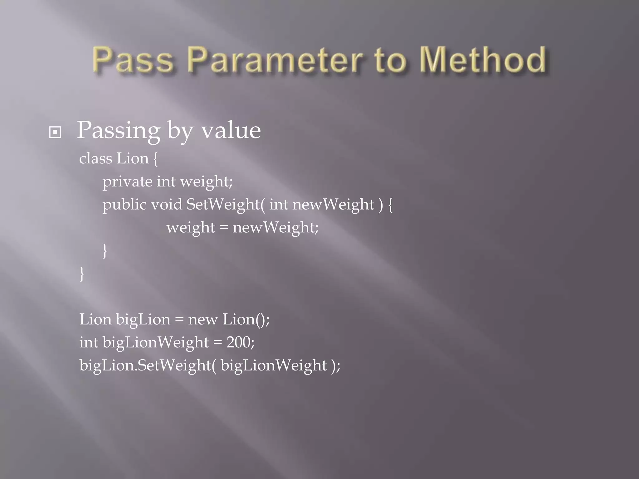  Passing by value
class Lion {
private int weight;
public void SetWeight( int newWeight ) {
weight = newWeight;
}
}
Lion bigLion = new Lion();
int bigLionWeight = 200;
bigLion.SetWeight( bigLionWeight );
 
