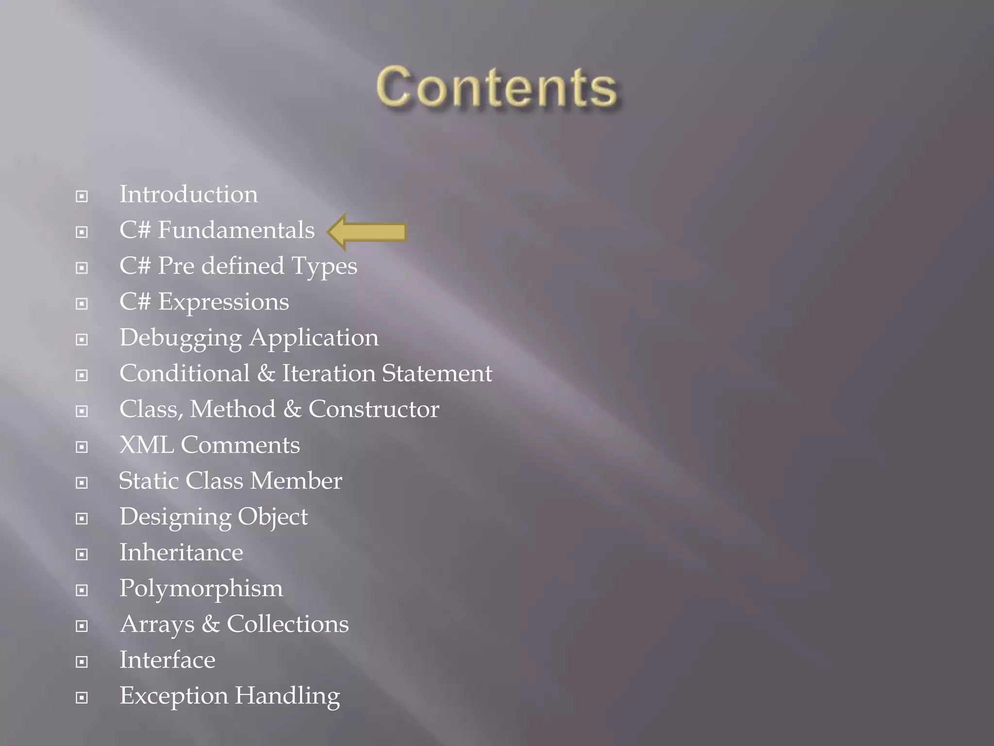  Introduction
 C# Fundamentals
 C# Pre defined Types
 C# Expressions
 Debugging Application
 Conditional & Iteration Statement
 Class, Method & Constructor
 XML Comments
 Static Class Member
 Designing Object
 Inheritance
 Polymorphism
 Arrays & Collections
 Interface
 Exception Handling
 