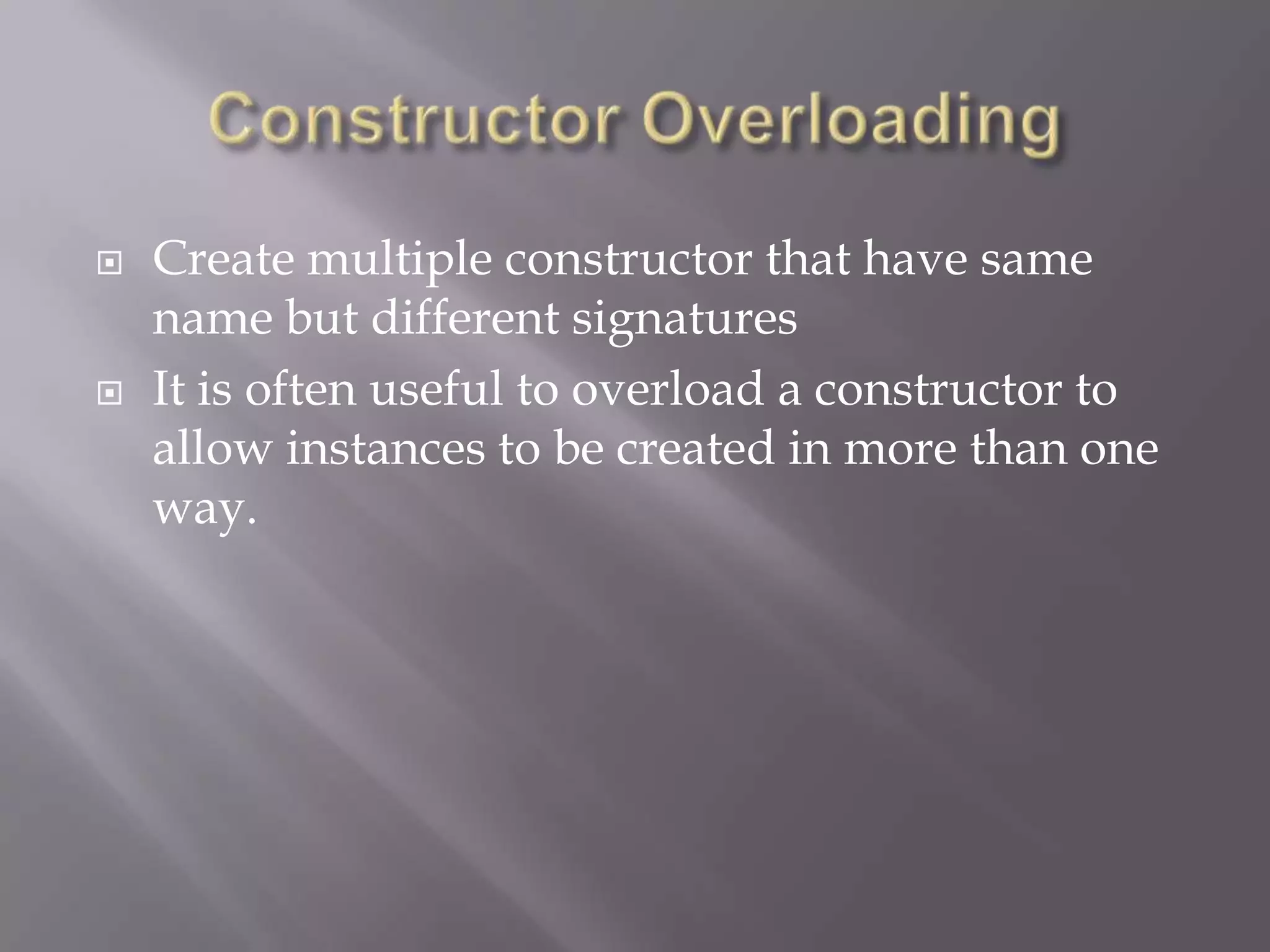  Create multiple constructor that have same
name but different signatures
 It is often useful to overload a constructor to
allow instances to be created in more than one
way.
 