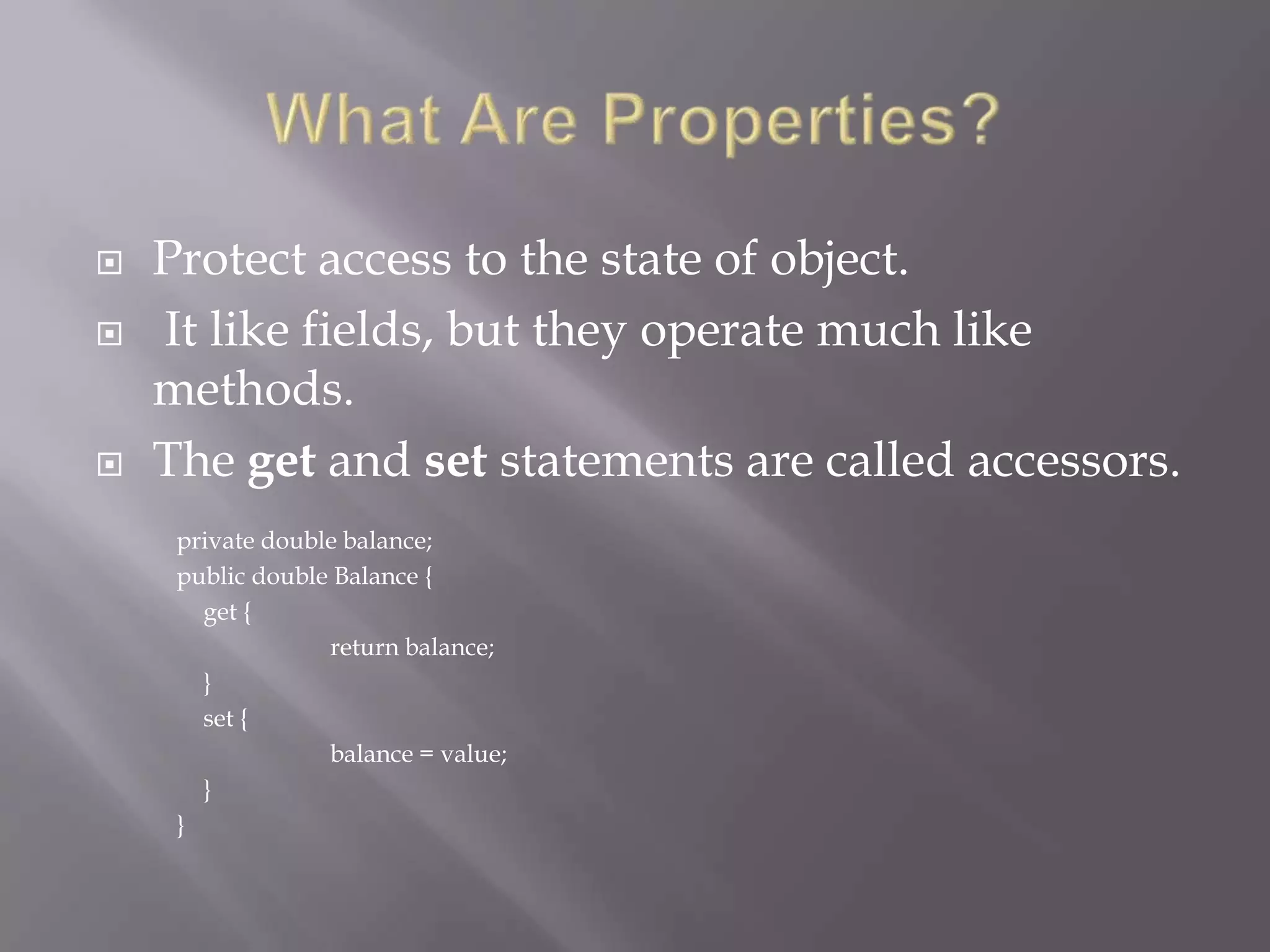  Protect access to the state of object.
 It like fields, but they operate much like
methods.
 The get and set statements are called accessors.
private double balance;
public double Balance {
get {
return balance;
}
set {
balance = value;
}
}
 