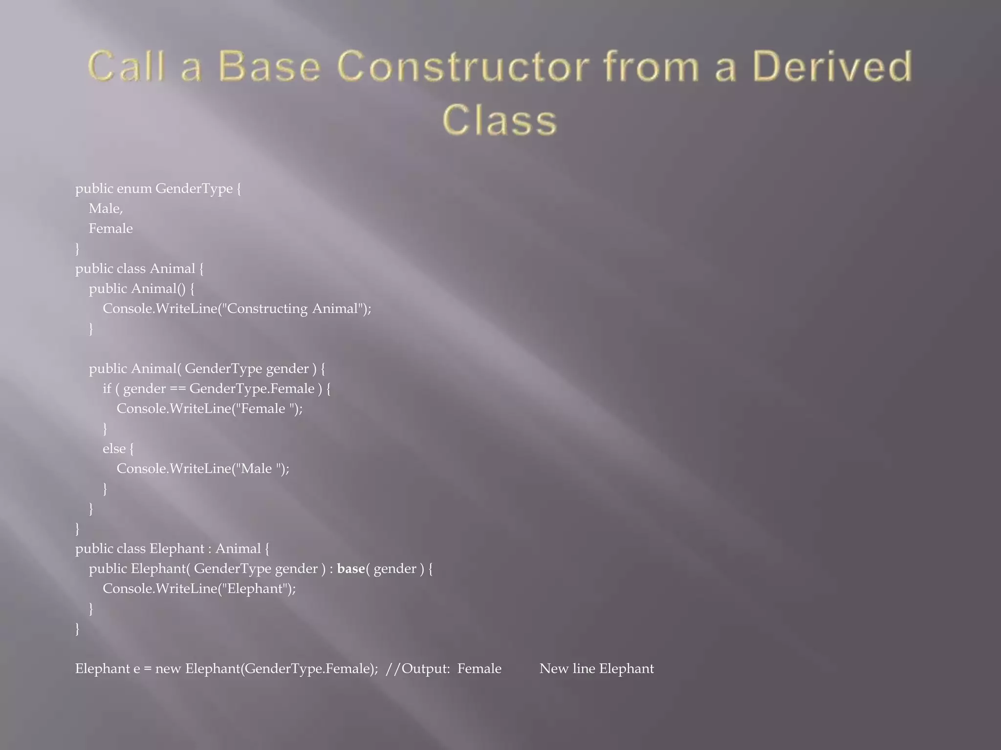 public enum GenderType {
Male,
Female
}
public class Animal {
public Animal() {
Console.WriteLine("Constructing Animal");
}
public Animal( GenderType gender ) {
if ( gender == GenderType.Female ) {
Console.WriteLine("Female ");
}
else {
Console.WriteLine("Male ");
}
}
}
public class Elephant : Animal {
public Elephant( GenderType gender ) : base( gender ) {
Console.WriteLine("Elephant");
}
}
Elephant e = new Elephant(GenderType.Female); //Output: Female New line Elephant
 