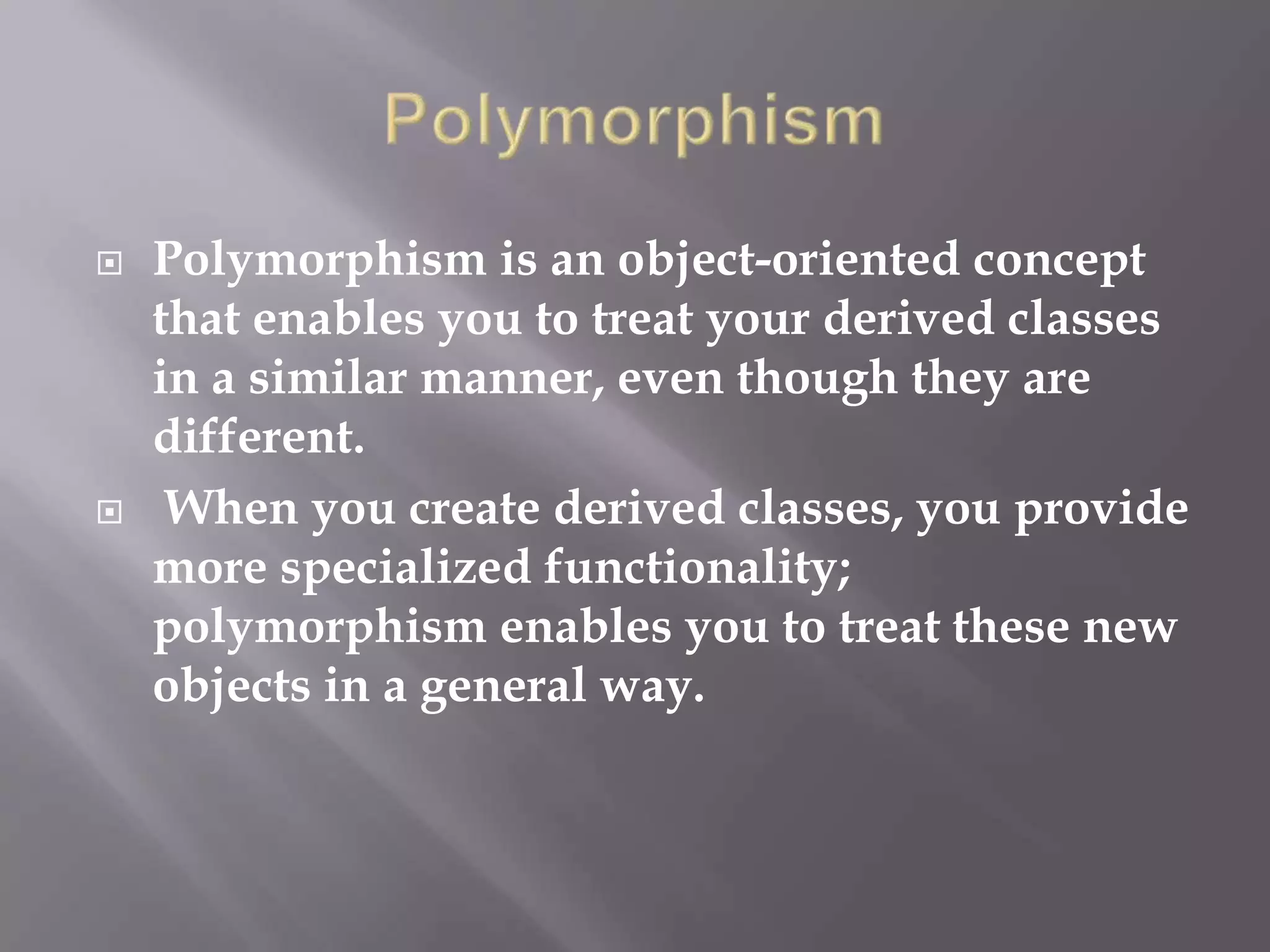  Polymorphism is an object-oriented concept
that enables you to treat your derived classes
in a similar manner, even though they are
different.
 When you create derived classes, you provide
more specialized functionality;
polymorphism enables you to treat these new
objects in a general way.
 