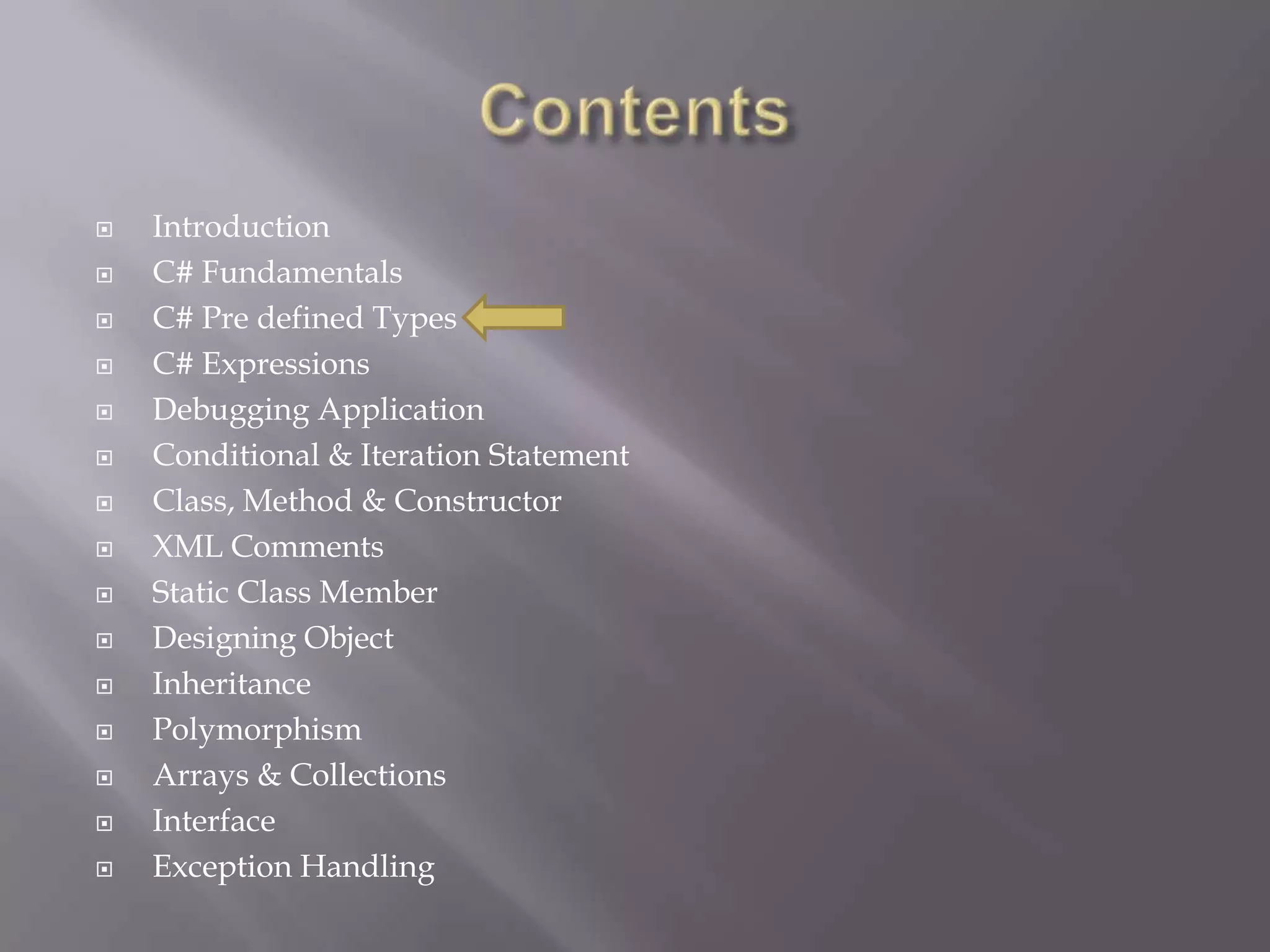  Introduction
 C# Fundamentals
 C# Pre defined Types
 C# Expressions
 Debugging Application
 Conditional & Iteration Statement
 Class, Method & Constructor
 XML Comments
 Static Class Member
 Designing Object
 Inheritance
 Polymorphism
 Arrays & Collections
 Interface
 Exception Handling
 