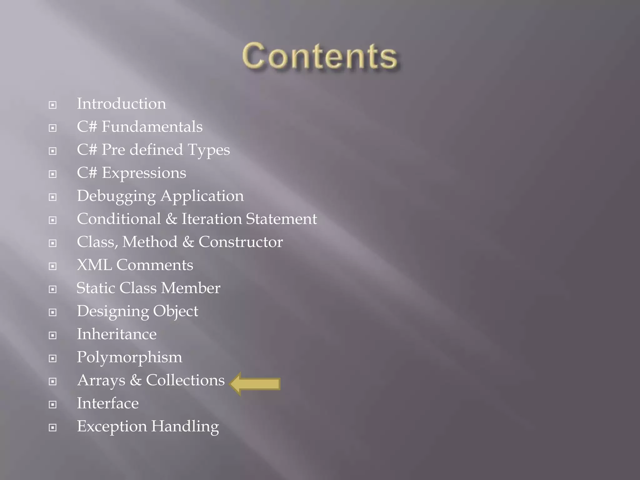  Introduction
 C# Fundamentals
 C# Pre defined Types
 C# Expressions
 Debugging Application
 Conditional & Iteration Statement
 Class, Method & Constructor
 XML Comments
 Static Class Member
 Designing Object
 Inheritance
 Polymorphism
 Arrays & Collections
 Interface
 Exception Handling
 