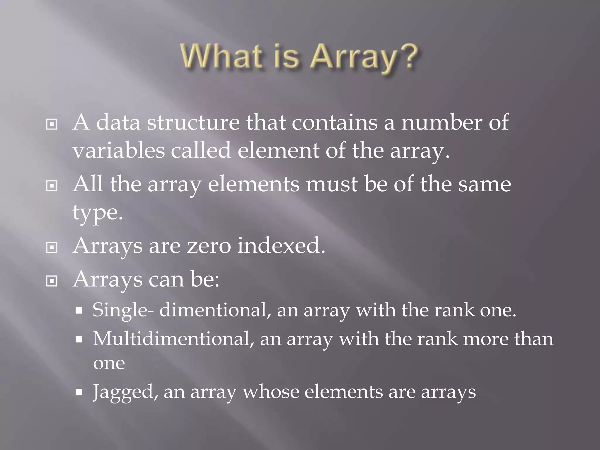  A data structure that contains a number of
variables called element of the array.
 All the array elements must be of the same
type.
 Arrays are zero indexed.
 Arrays can be:
 Single- dimentional, an array with the rank one.
 Multidimentional, an array with the rank more than
one
 Jagged, an array whose elements are arrays
 
